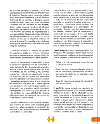 5555
Modelo de Atención de los Servicios de Educación Especial
Los principios pedagógicos número 4, 7 y 8 son
reconocidosenelModelodeAtencióndelosServicios
de Educación Especial, como elementos nodales
de su marco teórico referencial y de los procesos
de trabajo de sus servicios. El principio número
4 alude al trabajo colaborativo entre estudiantes
y docentes que se caracteriza por ser inclusivo,
definir metas comunes, fortalecer el liderazgo
compartido, favorecer el intercambio de recursos
y el desarrollo del sentido de responsabilidad y
corresponsabilidad. Estas características del trabajo
con enfoque colaborativo, cobran sentido en los
procesos en los que se encuentra implicado el
personal de educación especial y en las estrategias
de apoyo que pone en práctica en la escuela, en el
aula y con las familias.
El principio número 7 concibe el proceso
de evaluación desde un enfoque formativo
orientado al mejoramiento de los aprendizajes de
los estudiantes y del desempeño de los docentes.
Esta mirada formativa de la evaluación, orienta
la creación de oportunidades de aprendizaje a
partir del diseño de estrategias diferenciadas,
tutorías u otros apoyos que se adecuen a las
necesidades de los alumnos y las alumnas
cuando los resultados de aprendizaje no son
los esperados; por otra parte, una evaluación
formativa constituye el instrumento normativo
y pedagógico para determinar si una estrategia
de promoción anticipada es la mejor opción
para los alumnos y las alumnas que muestran un
desempeño que se adelanta significativamente
a lo esperado para su edad y grado escolar. En
este sentido, es responsabilidad del sistema
educativo proveer los elementos para potenciar
su desempeño sobresaliente.
Este principio es de suma importancia, toda vez
que reconoce el apoyo como necesario para
coadyuvar en la minimización o eliminación de
las barreras para el aprendizaje que enfrenta el
alumnado en sus contextos.
En lo que respecta al principio número 8, pone el
énfasis en la atención a la diversidad (incluyendo
aquellos alumnos y alumnas con discapacidad
o con capacidades y aptitudes sobresalientes),
a partir de la realización de una evaluación
centrada en identificar aquellas situaciones o
condiciones, constituidas como barreras que
limitan el aprendizaje y la participación del
alumnado. Acorde con los planteamientos
del MASEE, reconoce que su disminución o
eliminación se promueve, a través del diseño
de una planeación creativa y estratégica para
reducir aquellos factores susceptibles de generar
condiciones de discriminación o exclusión e
iniciar en las escuelas, mejores oportunidades
para la atención a la diversidad.
ElperfildeegresoesotrocomponentemásdelPlan
deEstudios2011.EducaciónBásica,elcualtieneun
papel importante en el proceso de articulación de
los tres niveles de la educación básica puesto que:
•	 Define el tipo de ciudadano a formar durante
la Educación Básica.
•	 Es un referente común para la determinación
de los contenidos y orientaciones didácticas
para guiar el estudio de las asignaturas que
forman el currículo.
•	 Sirve de insumo para valorar la eficacia del
proceso educativo.
El perfil de egreso articula un inventario de
rasgos que los alumnos y las alumnas deberán
mostrar al término de la Educación Básica,
como evidencia de la forma para desenvolverse
satisfactoriamente en cualquier ámbito donde
decidan continuar su trayecto formativo. Dichos
rasgos son el resultado de una formación que
destacalanecesidaddedesarrollarcompetencias
para la vida, en el cual, además de conocimientos
y habilidades, se incluya actitudes y valores para
enfrentar con éxito diversas tareas.
 