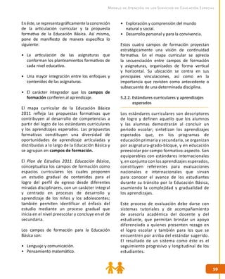 5959
Modelo de Atención de los Servicios de Educación Especial
Enéste,serepresentagráficamentelaconcreción
de la articulación curricular y la propuesta
formativa de la Educación Básica. Así mismo,
pone de manifiesto de manera específica lo
siguiente:
•	 La articulación de las asignaturas que
conforman los planteamientos formativos de
cada nivel educativo.
•	 Una mayor integración entre los enfoques y
contenidos de las asignaturas.
•	 El carácter integrador que los campos de
formación confieren al aprendizaje.
El mapa curricular de la Educación Básica
2011 refleja las propuestas formativas que
contribuyen al desarrollo de competencias a
partir del logro de los estándares curriculares
y los aprendizajes esperados. Las propuestas
formativas constituyen una diversidad de
oportunidades de aprendizaje articuladas y
distribuidas a lo largo de la Educación Básica y
se agrupan en campos de formación.
El Plan de Estudios 2011. Educación Básica,
conceptualiza los campos de formación como
espacios curriculares los cuales proponen
un estudio gradual de contenidos para el
logro del perfil de egreso desde diferentes
miradas disciplinares, con un carácter integral
y centrado en procesos de desarrollo y
aprendizaje de los niños y los adolescentes;
también permiten identificar el énfasis del
estudio mediante un proceso gradual que
inicia en el nivel preescolar y concluye en el de
secundaria.
Los campos de formación para la Educación
Básica son:
•	 Lenguaje y comunicación.
•	 Pensamiento matemático.
•	 Exploración y comprensión del mundo
natural y social.
•	 Desarrollo personal y para la convivencia.
Estos cuatro campos de formación proyectan
estratégicamente una visión de continuidad
formativa. En el mapa curricular se aprecia
la secuenciación entre campos de formación
y asignaturas, organizados de forma vertical
y horizontal. Su ubicación se centra en sus
principales vinculaciones, así como en la
importancia que revisten como antecedente o
subsecuente de una determinada disciplina.
5.2.2. Estándares curriculares y aprendizajes
esperados
Los estándares curriculares son descriptores
de logro y definen aquello que los alumnos
y las alumnas demostrarán al concluir un
periodo escolar; sintetizan los aprendizajes
esperados que, en los programas de
educación primaria y secundaria, se organizan
por asignatura-grado-bloque, y en educación
preescolar por campo formativo-aspecto. Son
equiparables con estándares internacionales
y, en conjunto con los aprendizajes esperados,
constituyen referentes para evaluaciones
nacionales e internacionales que sirvan
para conocer el avance de los estudiantes
durante su tránsito por la Educación Básica,
asumiendo la complejidad y gradualidad de
los aprendizajes.
Este proceso de evaluación debe darse con
sistemas tutoriales y de acompañamiento
de asesoría académica del docente y del
estudiante, que permitan brindar un apoyo
diferenciado a quienes presenten rezago en
el logro escolar y también para los que se
encuentren por arriba del estándar sugerido.
El resultado de un sistema como éste es el
seguimiento progresivo y longitudinal de los
estudiantes.
 