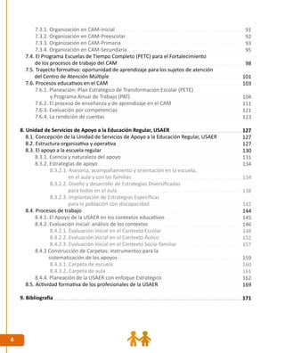 6
7.3.1. Organización en CAM-Inicial
7.3.2. Organización en CAM-Preescolar
7.3.3. Organización en CAM-Primaria
7.3.4. Organización en CAM-Secundaria
7.4. El Programa Escuelas de Tiempo Completo (PETC) para el Fortalecimiento
de los procesos de trabajo del CAM
7.5. Trayecto formativo: oportunidad de aprendizaje para los sujetos de atención
del Centro de Atención Múltiple
7.6. Procesos educativos en el CAM
7.6.1. Planeación: Plan Estratégico de Transformación Escolar (PETE)
y Programa Anual de Trabajo (PAT)
7.6.2. El proceso de enseñanza y de aprendizaje en el CAM
7.6.3. Evaluación por competencias
7.6.4. La rendición de cuentas
8. Unidad de Servicios de Apoyo a la Educación Regular, USAER
8.1. Concepción de la Unidad de Servicios de Apoyo a la Educación Regular, USAER
8.2. Estructura organizativa y operativa
8.3. El apoyo a la escuela regular
8.3.1. Esencia y naturaleza del apoyo
8.3.2. Estrategias de apoyo
8.3.2.1. Asesoría, acompañamiento y orientación en la escuela,
en el aula y con las familias
8.3.2.2. Diseño y desarrollo de Estrategias Diversificadas
para todos en el aula
8.3.2.3. Implantación de Estrategias Específicas
para la población con discapacidad
8.4. Procesos de trabajo
8.4.1. El Apoyo de la USAER en los contextos educativos
8.4.2. Evaluación inicial: análisis de los contextos
8.4.2.1. Evaluación inicial en el Contexto Escolar
8.4.2.2. Evaluación inicial en el Contexto Áulico
8.4.2.3. Evaluación inicial en el Contexto Socio-familiar	
8.4.3 Construcción de Carpetas: instrumentos para la
sistematización de los apoyos
8.4.3.1. Carpeta de escuela
8.4.3.2. Carpeta de aula
8.4.4. Planeación de la USAER con enfoque Estratégico
8.5. Actividad formativa de los profesionales de la USAER
9. Bibliografía
91
92
93
95
98
101
103
104
111
121
123
127
127
127
130
131
134
134
138
142
144
145
146
148
152
157
159
160
161
162
169
171
 