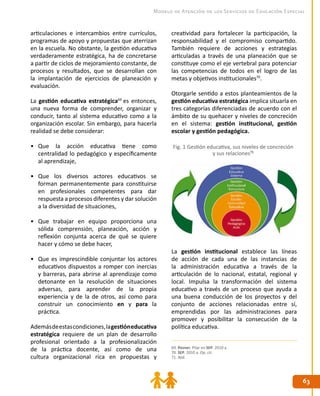 6363
Modelo de Atención de los Servicios de Educación Especial
creatividad para fortalecer la participación, la
responsabilidad y el compromiso compartido.
También requiere de acciones y estrategias
articuladas a través de una planeación que se
constituye como el eje vertebral para potenciar
las competencias de todos en el logro de las
metas y objetivos institucionales70
.
Otorgarle sentido a estos planteamientos de la
gestión educativa estratégica implica situarla en
tres categorías diferenciadas de acuerdo con el
ámbito de su quehacer y niveles de concreción
en el sistema: gestión institucional, gestión
escolar y gestión pedagógica.
La gestión institucional establece las líneas
de acción de cada una de las instancias de
la administración educativa a través de la
articulación de lo nacional, estatal, regional y
local. Impulsa la transformación del sistema
educativo a través de un proceso que ayuda a
una buena conducción de los proyectos y del
conjunto de acciones relacionadas entre sí,
emprendidas por las administraciones para
promover y posibilitar la consecución de la
política educativa.
articulaciones e intercambios entre currículos,
programas de apoyo y propuestas que aterrizan
en la escuela. No obstante, la gestión educativa
verdaderamente estratégica, ha de concretarse
a partir de ciclos de mejoramiento constante, de
procesos y resultados, que se desarrollan con
la implantación de ejercicios de planeación y
evaluación.
La gestión educativa estratégica69
es entonces,
una nueva forma de comprender, organizar y
conducir, tanto al sistema educativo como a la
organización escolar. Sin embargo, para hacerla
realidad se debe considerar:
•	 Que la acción educativa tiene como
centralidad lo pedagógico y específicamente
al aprendizaje,
•	 Que los diversos actores educativos se
forman permanentemente para constituirse
en profesionales competentes para dar
respuesta a procesos diferentes y dar solución
a la diversidad de situaciones,
•	 Que trabajar en equipo proporciona una
sólida comprensión, planeación, acción y
reflexión conjunta acerca de qué se quiere
hacer y cómo se debe hacer,
•	 Que es imprescindible conjuntar los actores
educativos dispuestos a romper con inercias
y barreras, para abrirse al aprendizaje como
detonante en la resolución de situaciones
adversas, para aprender de la propia
experiencia y de la de otros, así como para
construir un conocimiento en y para la
práctica.
Ademásdeestascondiciones,lagestióneducativa
estratégica requiere de un plan de desarrollo
profesional orientado a la profesionalización
de la práctica docente, así como de una
cultura organizacional rica en propuestas y
Fig. 1 Gestión educativa, sus niveles de concreción
y sus relaciones71
69. Pozner, Pilar en SEP. 2010 a.
70. SEP. 2010 a. Op. cit.
71. Ibíd.
 