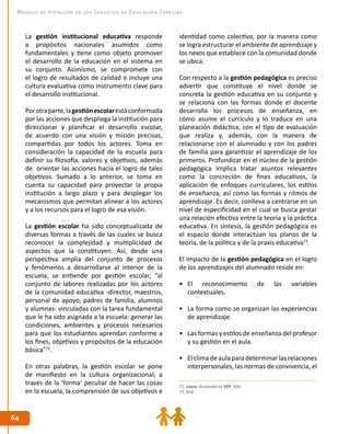 6464
Modelo de Atención de los Servicios de Educación Especial
La gestión institucional educativa responde
a propósitos nacionales asumidos como
fundamentales y tiene como objeto promover
el desarrollo de la educación en el sistema en
su conjunto. Asimismo, se compromete con
el logro de resultados de calidad e incluye una
cultura evaluativa como instrumento clave para
el desarrollo institucional.
Porotraparte,lagestiónescolarestáconformada
por las acciones que despliega la institución para
direccionar y planificar el desarrollo escolar,
de acuerdo con una visión y misión precisas,
compartidas por todos los actores. Toma en
consideración la capacidad de la escuela para
definir su filosofía, valores y objetivos, además
de orientar las acciones hacia el logro de tales
objetivos. Sumado a lo anterior, se toma en
cuenta su capacidad para proyectar la propia
institución a largo plazo y para desplegar los
mecanismos que permitan alinear a los actores
y a los recursos para el logro de esa visión.
La gestión escolar ha sido conceptualizada de
diversas formas a través de las cuales se busca
reconocer la complejidad y multiplicidad de
aspectos que la constituyen. Así, desde una
perspectiva amplia del conjunto de procesos
y fenómenos a desarrollarse al interior de la
escuela, se entiende por gestión escolar, “al
conjunto de labores realizadas por los actores
de la comunidad educativa -director, maestros,
personal de apoyo, padres de familia, alumnos
y alumnas- vinculadas con la tarea fundamental
que le ha sido asignada a la escuela: generar las
condiciones, ambientes y procesos necesarios
para que los estudiantes aprendan conforme a
los fines, objetivos y propósitos de la educación
básica”72
.
En otras palabras, la gestión escolar se pone
de manifiesto en la cultura organizacional, a
través de la ‘forma’ peculiar de hacer las cosas
en la escuela, la comprensión de sus objetivos e
identidad como colectivo, por la manera como
se logra estructurar el ambiente de aprendizaje y
los nexos que establece con la comunidad donde
se ubica.
Con respecto a la gestión pedagógica es preciso
advertir que constituye el nivel donde se
concreta la gestión educativa en su conjunto y
se relaciona con las formas donde el docente
desarrolla los procesos de enseñanza, en
cómo asume el currículo y lo traduce en una
planeación didáctica, con el tipo de evaluación
que realiza y, además, con la manera de
relacionarse con el alumnado y con los padres
de familia para garantizar el aprendizaje de los
primeros. Profundizar en el núcleo de la gestión
pedagógica implica tratar asuntos relevantes
como la concreción de fines educativos, la
aplicación de enfoques curriculares, los estilos
de enseñanza, así como las formas y ritmos de
aprendizaje. Es decir, conlleva a centrarse en un
nivel de especificidad en el cual se busca gestar
una relación efectiva entre la teoría y la práctica
educativa. En síntesis, la gestión pedagógica es
el espacio donde interactúan los planos de la
teoría, de la política y de la praxis educativa73
.
El impacto de la gestión pedagógica en el logro
de los aprendizajes del alumnado reside en:
•	 El reconocimiento de las variables
contextuales.
•	 La forma como se organizan las experiencias
de aprendizaje.
•	 Las formas y estilos de enseñanza del profesor
y su gestión en el aula.
•	 El clima de aula para determinar las relaciones
interpersonales, las normas de convivencia, el
72. Loera, Armando en SEP. Ibíd.
73. Ibíd.
 