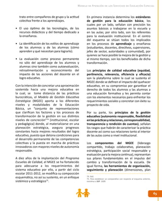 6565
Modelo de Atención de los Servicios de Educación Especial
74. Ibíd.
75. Para establecer un comparativo con respecto al esquema anterior,
remitirse a SEP. 2009.
trato entre compañeros de grupo y la actitud
colectiva frente a los aprendizajes.
•	 El uso óptimo de las tecnologías, de los
recursos didácticos y del tiempo dedicado a
la enseñanza.
•	 La identificación de los estilos de aprendizaje
de los alumnos y de las alumnas (cómo
aprenden y qué necesitan para lograrlo).
•	 La evaluación como proceso permanente
no sólo del aprendizaje de los alumnos y
alumnas sino también como autoevaluación,
retroalimentación y reconocimiento del
impacto de las acciones del docente en el
logro educativo.
Con la intención de concretar una aproximación
sostenida hacia una mejora educativa en
la cual, se tome distancia de las prácticas
burocráticas, el Modelo de Gestión Educativa
Estratégica (MGEE) aporta a los diferentes
niveles y modalidades de la Educación
Básica, un “conjunto de representaciones
que clarifican los factores y los procesos de
transformación de la gestión en sus distintos
niveles de concreción”74
(institucional, escolar
y pedagógica) donde, al materializarse en una
planeación estratégica, asegura progresos
constantes hacia mejores resultados del logro
educativo, puesto que detona condiciones para
el desarrollo permanente de las competencias
colectivas y la puesta en marcha de prácticas
innovadoras con mayores niveles de autonomía
responsable.
A diez años de la implantación del Programa
Escuelas de Calidad, el MGEE se ha fortalecido
para adecuarse a los requerimientos del
sistema educativo por ello, a partir del ciclo
escolar 2011-2012, se modifica su composición
esquemática, no así su sustento, en un enfoque
sistémico y estratégico75
.
En primera instancia determina los estándares
de gestión para la educación básica, los
cuales por un lado, señalan con precisión los
asuntos básicos a trabajarse en la escuela y
en las aulas; por otro lado, son los referentes
para la evaluación institucional. En el centro
del esquema se sitúan todos los implicados
en los procesos de aprendizaje y enseñanza
(estudiantes, docentes, directivos, supervisores,
jefes de sector, autoridades y comunidad), por
quienes se hace posible la mejora de la gestión y
al mismo tiempo, son los beneficiados de dicha
transformación.
Los principios de calidad educativa (equidad,
pertinencia, relevancia, eficiencia y eficacia)
son la plataforma sobre la cual se sustenta el
MGEE donde se definen el impacto del quehacer
educativo, en su compromiso por garantizar el
derecho de todos los alumnos y las alumnas a
una educación formativa y les permita contar
con los elementos necesarios para enfrentar los
requerimientos sociales y concretar con éxito su
proyecto de vida.
Por su parte, los principios de la gestión
educativa (autonomía responsable, flexibilidad
enlasprácticasyrelaciones,corresponsabilidad,
transparencia y rendición de cuentas), señalan
los rasgos que habrán de caracterizar la práctica
docente así como sus relaciones tanto al interior
de las aulas como a nivel institucional.
Los componentes del MGEE (liderazgo
compartido, trabajo colaborativo, planeación
estratégica, participación social responsable y
evaluaciónparalamejoracontinua),representan
sus pilares fundamentales en el impulso del
cambio y transformación de la escuela. De
igual forma, las herramientas de organización,
seguimiento y planeación (dimensiones, plan
 