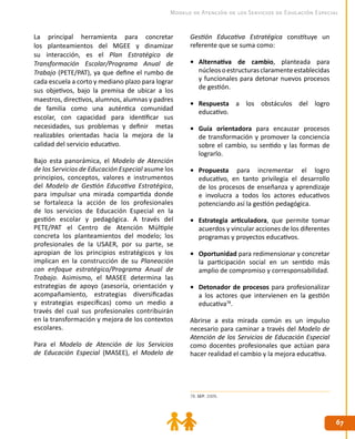 6767
Modelo de Atención de los Servicios de Educación Especial
La principal herramienta para concretar
los planteamientos del MGEE y dinamizar
su interacción, es el Plan Estratégico de
Transformación Escolar/Programa Anual de
Trabajo (PETE/PAT), ya que define el rumbo de
cada escuela a corto y mediano plazo para lograr
sus objetivos, bajo la premisa de ubicar a los
maestros, directivos, alumnos, alumnas y padres
de familia como una auténtica comunidad
escolar, con capacidad para identificar sus
necesidades, sus problemas y definir metas
realizables orientadas hacia la mejora de la
calidad del servicio educativo.
Bajo esta panorámica, el Modelo de Atención
de los Servicios de Educación Especial asume los
principios, conceptos, valores e instrumentos
del Modelo de Gestión Educativa Estratégica,
para impulsar una mirada compartida donde
se fortalezca la acción de los profesionales
de los servicios de Educación Especial en la
gestión escolar y pedagógica. A través del
PETE/PAT el Centro de Atención Múltiple
concreta los planteamientos del modelo; los
profesionales de la USAER, por su parte, se
apropian de los principios estratégicos y los
implican en la construcción de su Planeación
con enfoque estratégico/Programa Anual de
Trabajo. Asimismo, el MASEE determina las
estrategias de apoyo (asesoría, orientación y
acompañamiento, estrategias diversificadas
y estrategias específicas) como un medio a
través del cual sus profesionales contribuirán
en la transformación y mejora de los contextos
escolares.
Para el Modelo de Atención de los Servicios
de Educación Especial (MASEE), el Modelo de
78. SEP. 2009.
Gestión Educativa Estratégica constituye un
referente que se suma como:
•	 Alternativa de cambio, planteada para
núcleosoestructurasclaramenteestablecidas
y funcionales para detonar nuevos procesos
de gestión.
•	 Respuesta a los obstáculos del logro
educativo.
•	 Guía orientadora para encauzar procesos
de transformación y promover la conciencia
sobre el cambio, su sentido y las formas de
lograrlo.
•	 Propuesta para incrementar el logro
educativo, en tanto privilegia el desarrollo
de los procesos de enseñanza y aprendizaje
e involucra a todos los actores educativos
potenciando así la gestión pedagógica.
•	 Estrategia articuladora, que permite tomar
acuerdos y vincular acciones de los diferentes
programas y proyectos educativos.
•	 Oportunidad para redimensionar y concretar
la participación social en un sentido más
amplio de compromiso y corresponsabilidad.
•	 Detonador de procesos para profesionalizar
a los actores que intervienen en la gestión
educativa78
.
Abrirse a esta mirada común es un impulso
necesario para caminar a través del Modelo de
Atención de los Servicios de Educación Especial
como docentes profesionales que actúan para
hacer realidad el cambio y la mejora educativa.
 
