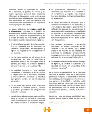 7171
Modelo de Atención de los Servicios de Educación Especial
85. Palacios, Agustina. Op. cit.
relaciones donde se involucran los niveles
de la sociedad, la política, la cultura y su
propia experiencia personal. Estas relaciones
reformulan la discapacidad como un tema para
sensibilizar a la sociedad y aspirar a interacciones
más respetuosas, así como para generar una
comprensión más apropiada de las respuestas
políticas por parte del Estado.
Los rasgos distintivos del modelo social de
la discapacidad, centrales en el Modelo de
Atención de los Servicios de Educación Especial,
implican un cambio en el pensamiento y en
la acción de todos los involucrados, quienes
deben conceptualizar los siguientes aspectos:
•	 ElsujetoNOeselportadordeladiscapacidad.
Ésta es generada por la existencia de
contextos inadecuados, estereotipados y
rígidos con respecto a sus concepciones del
ser humano.
•	 Los factores sociales son el origen de la
discapacidad, por ello las soluciones y
decisiones políticas no se dirigen hacia la
persona, sino hacia los contextos donde la
persona desarrolla su proyecto de vida.
•	 La realidad humana es una realidad
centrada en la diferencia, de ahí el resaltar
la importancia de la actuación, voluntad
y responsabilidad individual y colectiva
para generar cambios en las interacciones
personales.
•	 Las acciones que detona están orientadas
a disminuir o eliminar políticas, culturas
y prácticas generadoras de desigualdades
culturales y sociales.
•	 La inclusión se adopta como proyecto político,
social y cultural, por lo cual se constituye
como un movimiento que va mucho más allá
del ámbito educativo; es mucho más amplio.
•	 La participación democrática es una
condición para involucrar a la sociedad en
el cumplimiento y respeto a los derechos
humanos de todos, sin importar la condición
de las personas.
•	 El trabajo educativo se caracteriza por su
consistencia formativa en los contextos; es
decir, necesita de procesos que movilizan la
reflexión, los saberes, los conocimientos, la
capacidad analítica, pasando por otras facetas
en los cuales se involucran la emocionalidad,
los afectos, lo intuitivo y la voluntad para
fortalecer el proyecto de vida de los sujetos
con discapacidad.
•	 Las acciones, actuaciones y estrategias
pretenden un impacto sustantivo en las
actitudes y en los valores, para generar
procesos de ruptura en las creencias, los
prejuicios, los obstáculos y el escepticismo,
para avanzar firmemente en la solidaridad, la
colaboración, el respeto y el diálogo ético.
•	 La idea básica de una educación que privilegia
la dignidad, la libertad, la autonomía y la
igualdad, se inscribe en una política de los
derechos humanos85
.
En el marco de pensamiento de la Educación
Inclusiva, el modelo social de la discapacidad
promueve e impulsa la necesidad de eliminar
estereotipos, prejuicios y actos de discriminación
que generen desigualdad y exclusión social.
Asimismo, favorece dentro de este ámbito de
la educación inclusiva, no sólo un nuevo marco
de pensamiento, sino un marco de acción y
de relaciones políticas, sociales, culturales y
educativas.
Constituye una verdadera posibilidad para
realizar análisis críticos sobre lo que ha de
 