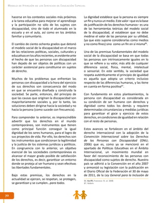 7272
Modelo de Atención de los Servicios de Educación Especial
hacerse en los contextos sociales más próximos
a la tarea educativa para mejorar el aprendizaje
y la participación no sólo de los sujetos con
discapacidad, sino de todo el alumnado en la
escuela y en el aula, así como en los ámbitos
familiar y comunitario.
El cambio de ciento ochenta grados que detonó
el modelo social de la discapacidad en el marco
de las relaciones políticas, sociales, culturales y
educativasenlosañosrecientes,esevidenteante
el hecho de que las personas con discapacidad
han dejado de ser objetos de políticas con un
carácter asistencial para constituirse en sujetos
de derecho.
Muchos de los problemas que enfrentan las
personas con discapacidad a la hora del ejercicio
de sus derechos son consecuencia del modo
en que se encuentra diseñada y construida la
sociedad. Se parte, entonces, del principio de
que las causas que originan la discapacidad son
mayoritariamente sociales y, por lo tanto, las
soluciones deben dirigirse hacia la sociedad y no
hacia la persona (como sucede con frecuencia).
Para comprender lo anterior, es imprescindible
advertir que los derechos en el mundo
contemporáneo, son instrumentos que tienen
como principal función conseguir la igual
dignidad de los seres humanos, para el logro de
sus proyectos de vida. Por ello, los derechos son
los instrumentos que condicionan la legitimidad
y la justicia de los sistemas jurídicos y políticos.
En congruencia con lo anterior, un objetivo
esencial de las sociedades contemporáneas es
alcanzar el mayor grado posible de satisfacción
de los derechos, es decir, garantizar un entorno
donde se proteja al ser humano y sean efectivas
las libertades fundamentales.
Bajo estas premisas, los derechos en la
actualidad se ejercen, se respetan, se protegen,
se garantizan y se cumplen…para todos.
La dignidad establece que la persona es siempre
unfinynuncaunmedio.Estevalor–queeslabase
de justificación de los derechos humanos– es una
de las herramientas teóricas del modelo social
de la discapacidad, al establecer que no debe
medirse el valor de las personas por su utilidad,
(ya que esto supone considerarlas como medios
y no como fines) sino como un fin en sí misma86
.
Una de las premisas fundamentales del modelo
social de la discapacidad se basa en que todas
las personas son intrínsecamente iguales en lo
que se refiere a su valor, más allá de cualquier
diferencia social, física, mental, intelectual
o sensorial. En este sentido, la sociedad que
respeta auténticamente el principio de igualdad
es aquella que adopta un criterio inclusivo
respecto de las diferencias humanas, y las tiene
en cuenta en forma positiva87
.
Con fundamento en estos planteamientos, la
persona con discapacidad es considerada en
su condición de ser humano con derechos y
dignidad como todos los demás y requiere
determinadas circunstancias y medidas jurídicas
para garantizar el goce y ejercicio de estos
derechos, en condiciones de igualdad en relación
con el resto de personas.
Estos avances se fortalecen en el ámbito del
derecho internacional con la adopción de la
Convención Internacional sobre los Derechos
de las Personas con Discapacidad (ONU;
2006) que es, como ya se mencionó en el
apartado de Políticas Educativas en el Ámbito
Internacional, un movimiento mundial en
favor del reconocimiento de las personas con
discapacidad como sujetos de derecho. Nuestro
país se adhirió a la Convención en el año 2007
y armonizó su legislación con la publicación en
el Diario Oficial de la Federación el 30 de mayo
de 2011, de la Ley General para la Inclusión de
86. Bariffi, Francisco. Et. al. 2008.
87. Ibídem.
 