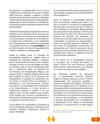 7373
Modelo de Atención de los Servicios de Educación Especial
88. Artículo 9, inciso 1 de la Convención sobre los Derechos de las
Personas con Discapacidad. 2006.
las personas con discapacidad, con la cual se
establecen las condiciones en las que el Estado
debe promover, proteger y asegurar el pleno
ejercicio de los derechos humanos y libertades
fundamentalesdelaspersonascondiscapacidad,
asegurando su plena inclusión a la sociedad en
un marco de respeto, igualdad y equiparación de
oportunidades.
Elderechointernacionalylalegislaciónmexicana
enfatizan que los derechos de las personas con
discapacidad se circunscriben en su participación
e inclusión plenas y efectivas en la sociedad, en
el respeto por la diferencia y en la aceptación
de la discapacidad como parte de la diversidad
y la condición humana, en la accesibilidad, en la
no discriminación, así como en la igualdad entre
mujeres y hombres con discapacidad.
Desde el modelo social, el concepto de
accesibilidad universal se aborda como la
búsqueda de respuestas dirigidas a asegurar
que la construcción del entorno y de la propia
sociedad se base en las necesidades de todas
las personas; esto ha sido el fundamento para
que la Convención sobre los Derechos de
las Personas con Discapacidad obligue a los
Estados Partes a “adoptar medidas pertinentes
para asegurar el acceso de las personas con
discapacidad, en igualdad de condiciones con
las demás, al entorno físico, el transporte, la
información y las comunicaciones, incluidos
los sistemas y las tecnologías de la información
y las comunicaciones, y a otros servicios e
instalaciones abiertos al público o de uso
público, tanto en zonas urbanas como rurales.
Estas medidas, que incluirán la identificación y
elimina­ción de obstáculos y barreras de acceso,
se aplicarán, entre otras cosas, a:
a) Los edificios, las vías públicas, el transporte y
otras instalaciones exteriores e interiores como
escuelas, viviendas, instalaciones médicas y
lugares de trabajo;
b)“Losserviciosdeinformación,comunicaciones
y de otro tipo, incluidos los servicios electrónicos
y de emergencia”88
.
Como se observa, la accesibilidad universal
tiene consecuencias amplias para todos y no
sólo en cuanto a la mirada de la discapacidad.
Ello parte de la conciencia de que el modo en
que se diseñan las sociedades, genera barreras
para gran parte de las personas, entre las que
se encuentran los niños y las niñas, las personas
mayores, las personas con sobrepeso, las
personas de muy alta o baja altura, las mujeres
embarazadas, las personas con discapacidad, e
incluso las supuestas personas “estándar”. De
este modo, la accesibilidad universal deja de
ser asunto de una “minoría” para pasar a ser un
asunto que concierne a todas las personas y una
condición para mejorar la calidad de vida del
conjunto de los ciudadanos.
El fin último de la accesibilidad universal
es conseguir que, a través del diseño, el
mayor número de seres humanos puedan
desenvolverse autónomamente y en libertad
en un entorno cada vez más amigable.
Los diferentes ámbitos de aplicación
de la accesibilidad universal plantean
exigencias básicas, descritas como el mínimo
indispensable para garantizar igualdad e
implica la adopción de medidas concretas en
desarrollo reglamentario. Por ejemplo, en los
transportespúblicosserefierealascondiciones
básicas de acceso y utilización de los modos de
transporte. En el ámbito de la comunicación,
hace referencia a las condiciones básicas para
el acceso a las tecnologías y a los productos
y servicios relacionados con la Sociedad de
la Información. En lo relativo a accesibilidad
urbanística y arquitectónica, se debe ajustar
 
