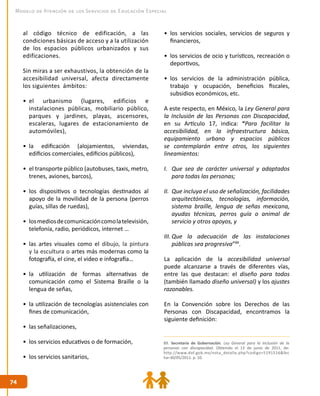 7474
Modelo de Atención de los Servicios de Educación Especial
al código técnico de edificación, a las
condiciones básicas de acceso y a la utilización
de los espacios públicos urbanizados y sus
edificaciones.
Sin miras a ser exhaustivos, la obtención de la
accesibilidad universal, afecta directamente
los siguientes ámbitos:
•	 el urbanismo (lugares, edificios e
instalaciones públicas, mobiliario público,
parques y jardines, playas, ascensores,
escaleras, lugares de estacionamiento de
automóviles),
•	 la edificación (alojamientos, viviendas,
edificios comerciales, edificios públicos),
•	 el transporte público (autobuses, taxis, metro,
trenes, aviones, barcos),
•	 los dispositivos o tecnologías destinados al
apoyo de la movilidad de la persona (perros
guías, sillas de ruedas),
•	 losmediosdecomunicacióncomolatelevisión,
telefonía, radio, periódicos, internet …
•	 las artes visuales como el dibujo, la pintura
y la escultura o artes más modernas como la
fotografía, el cine, el video e infografía…
•	 la utilización de formas alternativas de
comunicación como el Sistema Braille o la
lengua de señas,
•	 la utilización de tecnologías asistenciales con
fines de comunicación,
•	 las señalizaciones,
•	 los servicios educativos o de formación,
•	 los servicios sanitarios,
•	 los servicios sociales, servicios de seguros y
financieros,
•	 los servicios de ocio y turísticos, recreación o
deportivos,
•	 los servicios de la administración pública,
trabajo y ocupación, beneficios fiscales,
subsidios económicos, etc.
A este respecto, en México, la Ley General para
la Inclusión de las Personas con Discapacidad,
en su Artículo 17, indica: “Para facilitar la
accesibilidad, en la infraestructura básica,
equipamiento urbano y espacios públicos
se contemplarán entre otros, los siguientes
lineamientos:
I.	 Que sea de carácter universal y adaptados
para todas las personas;
II.	 Que incluya el uso de señalización, facilidades
arquitectónicas, tecnologías, información,
sistema braille, lengua de señas mexicana,
ayudas técnicas, perros guía o animal de
servicio y otros apoyos, y
III.	Que la adecuación de las instalaciones
públicas sea progresiva”89
.
La aplicación de la accesibilidad universal
puede alcanzarse a través de diferentes vías,
entre las que destacan: el diseño para todos
(también llamado diseño universal) y los ajustes
razonables.
En la Convención sobre los Derechos de las
Personas con Discapacidad, encontramos la
siguiente definición:
89. Secretaría de Gobernación. Ley General para la Inclusión de la
personas con discapacidad. Obtenido el 13 de junio de 2011, de:
http://www.dof.gob.mx/nota_detalle.php?codigo=5191516&fec
ha=30/05/2011. p. 10.
 