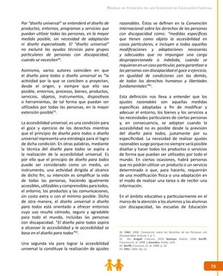 7575
Modelo de Atención de los Servicios de Educación Especial
Por “diseño universal” se entenderá el diseño de
productos, entornos, programas y servicios que
puedan utilizar todas las personas, en la mayor
medida posible, sin necesidad de adaptación
ni diseño especializado. El “diseño universal”
no excluirá las ayudas técnicas para grupos
particulares de personas con discapacidad,
cuando se necesiten90
.
Asimismo, varios autores coinciden en que
el diseño para todos o diseño universal es “la
actividad por la que se conciben o proyectan,
desde el origen, y siempre que ello sea
posible, entornos, procesos, bienes, productos,
servicios, objetos, instrumentos, dispositivos
o herramientas, de tal forma que puedan ser
utilizados por todas las personas, en la mayor
extensión posible91
.
La accesibilidad universal, es una condición para
el goce y ejercicio de los derechos mientras
que el principio de diseño para todos o diseño
universal representa una estrategia para el logro
de dicha condición. En otras palabras, mediante
la técnica del diseño para todos se aspira a
la realización de la accesibilidad universal. Es
por ello que el principio de diseño para todos
puede ser considerado como un medio, un
instrumento, una actividad dirigida al alcance
de dicho fin; su intención es simplificar la vida
de todas las personas, haciendo igualmente
accesibles, utilizables y comprensibles para todos,
el entorno, los productos y las comunicaciones,
sin costo extra o con el mínimo posible. Dicho
de otra manera, el diseño universal o diseño
para todos está orientado a ofrecer entornos
cuyo uso resulte cómodo, seguro y agradable
para todo el mundo, incluidas las personas
con discapacidad. “El diseño para todos aspira
a alcanzar la accesibilidad y la accesibilidad se
basa en el diseño para todos”92
.
Una segunda vía para lograr la accesibilidad
universal la constituye la realización de ajustes
razonables. Éstos se definen en la Convención
Internacional sobre los derechos de las personas
con discapacidad como: “medidas específicas
que tienen como objeto la accesibilidad en
casos particulares, e incluyen a todas aquellas
modificaciones y adaptaciones necesarias
y adecuadas que no impongan una carga
desproporcionada o indebida, cuando se
requieranenuncasoparticular,paragarantizara
las personas con discapacidad el goce o ejercicio,
en igualdad de condiciones con las demás,
de todos los derechos humanos y libertades
fundamentales”93
.
Esta definición nos lleva a entender que los
ajustes razonables son aquellas medidas
específicas adoptadas a fin de modificar y
adecuar el entorno, los bienes y los servicios a
las necesidades particulares de ciertas personas
y, en consecuencia, se adoptan cuando la
accesibilidad no es posible desde la previsión
del diseño para todos, justamente por su
especificidad. La necesidad de realizar ajustes
razonables surge porque no siempre será posible
diseñar y hacer todos los productos o servicios
de forma que puedan ser utilizados por todo el
mundo. En ciertas ocasiones, habrá personas
que no podrán utilizar un producto o un servicio
determinado o que, para hacerlo, requerirán
de una modificación física o una adaptación en
el modo de realizar una tarea o de recibir una
información.
En el ámbito educativo y particularmente en el
marco de la atención a los alumnos y las alumnas
con discapacidad, las escuelas de Educación
90. ONU. 2006. Convención sobre los Derechos de las Personas con
Discapacidad. Artículo 2, p. 5.
91. Ver: Aragall, Francesc. 2010. Balcázar, Andrés. 2006. Bariffi,
Francisco.Et. al. 2008 y González, Ilonka. (s/f).
92. Bariffi, Francisco, Et. al. 2008. p. 35.
93. ONU. 2006. Op. cit.
 