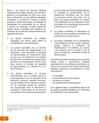7676
Modelo de Atención de los Servicios de Educación Especial
Básica y los Centros de Atención Múltiple
necesariamente deben trabajar para facilitar y
gestionar la accesibilidad en ellas, como clave
para el desarrollo de las políticas educativas
orientadas a la inclusión94
. Cuando el diseño
universal o diseño para todos, no satisfaga las
necesidades de accesibilidad de un alumno
o alumna en particular, resultará pertinente
realizar ajustes razonables para modificar los
contextos, en función del reconocimiento de las
siguientes premisas:
1.	 Los ajustes razonables son medidas
específicas que tienen como objeto la
accesibilidad en casos particulares.
2.	 Los ajustes razonables son un derecho
de las personas con discapacidad y un
imperativo para garantizar la igualdad
de oportunidades; su importancia radica
en que son una referencia en el ámbito
del ejercicio de derechos por parte de las
personas con discapacidad y tienen como
base jurídica el principio de igualdad
de oportunidades y el derecho a lo no
discriminación.
3.	 Los ajustes razonables se vinculan
estrechamente con el modelo social de
la discapacidad y con los principios de la
Educación Inclusiva; suponen reconocer
que las modificaciones o ajustes se realizan
en los contextos donde las personas
con discapacidad viven e interactúan y
ponderan la eliminación de las barreras
que existen en los contextos para garantizar
que los sujetos con discapacidad participen
en igualdad de oportunidades de las
experiencias formativas que les ofrece
el currículum común para todos. Por lo
tanto, los ajustes razonables se orientan
a la modificación de los contextos y están
articulados a las necesidades del alumno o
la alumna y no a la inversa95
.
4.	 Los ajustes razonables se determinan en
función de las necesidades particulares de
cada alumno y de cada alumna.
5.	 Los ajustes razonables son un compromiso
y una obligación de las escuelas inclusivas,
porque implican la realización de
modificaciones a las políticas, las culturas
y las prácticas de las escuelas y, por lo
tanto, no realizarlos, representa un acto de
discriminación.
Losajustesrazonablesrealizadosenloscontextos
escolar, áulico y socio-familiar, impactan
positivamente en las políticas, las prácticas y la
cultura de la escuela o del Centro de Atención
Múltiple y favorecen la accesibilidad en cuatro
áreas básicas96
:
-	 La movilidad
-	 La comunicación y la información
-	 Los bienes y servicios
-	 Las actitudes hacia la discapacidad
En la siguiente tabla se ejemplifican algunos de
los ajustes razonables posibles a ser requeridos
por la población con discapacidad:
94. Red Intergubernamental Iberoamericana de Cooperación para la Educación de Personas con Necesidades Educativas Especiales (RIINEE). Accesibilidad
Física y Educación en Iberoamérica. http://www.educacion.gob.es/educacion/actividad-internacional/cooperacion-educativa/riinee.html; http://riinee-
multiverso.blogspot.com/; http://twitter.com/#!/eduinclusiva
95. Palacios, Agustina. 2008.
96. Íbid.
 