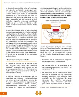 7878
Modelo de Atención de los Servicios de Educación Especial
En síntesis, la accesibilidad universal constituye
una aspiración y el objetivo a conseguir; por
su parte, el diseño universal es una estrategia
a nivel general para lograr la accesibilidad
universal y en la que se ponen en juego las
normas jurídicas necesarias para tal efecto y, los
ajustes razonables, son una estrategia a nivel
particular y específico en torno a necesidades
focalizadas, que se realiza cuando no ha sido
posible alcanzar la accesibilidad universal desde
el diseño.
La filosofía del modelo social de la discapacidad
permea en la actualidad el derecho internacional
y las legislaciones de múltiples países, incluido
México. Refleja una lucha social que reivindica
los principios de la Educación Inclusiva para
dejar en el pasado la idea de que las personas
con discapacidad son una minoría social a las
que hay que ofrecer servicios asistenciales, sino
que constituye la oportunidad histórica para
ejercer, respetar, proteger, garantizar y cumplir
sus derechos como inherentes a la dignidad
humana, a la igualdad de oportunidades, contra
los efectos de la discriminación y la exclusión,
así como en la amplitud de las libertades
fundamentales.
6.2. Paradigma ecológico: contextos
El cambio de mirada de la escuela y del
aula proviene, entre otros, del Paradigma
Ecológico97
, perspectiva socio cultural que las
caracteriza como sistemas de relaciones entre
sujetos (social) y entre éstos con el saber y el
conocimiento (cultural).
La escuela y el aula se constituyen por un
entramado de prácticas institucionalizadas
que toman forma a través de un conjunto de
discursos, prácticas, decisiones reglamentarias,
medidas administrativas, marcos teóricos,
posicionamientos filosóficos y morales,
articulados por reglas de funcionamiento,
modos de vinculación, pero fundamentalmente,
por un campo de relaciones: entre sujetos:
alumnado, maestros, familias, comunidad; con
el conocimiento; con la institución –escuela-;
con las circunstancias y condiciones de la vida;
con valores personales e institucionales.
Asumir el paradigma ecológico como sustento
del análisis de este entramado y de este campo
de relaciones, sitúa el estudio de los significados
de las relaciones y de los distintos procesos que
se dan en ella, considerando cuatro criterios
básicos:
•	 El estudio de las interacciones recíprocas
entre las personas y sus ambientes.
•	 La comprensión de la enseñanza y el
aprendizaje como procesos interactivos y no
como causa-efecto.
•	 La indagación de las interacciones entre
personas y ambiente no sólo dentro del
contexto inmediato, sino también como
resultado de las influencias de otros
contextos. Las variables contextuales
adquieren una relevancia prioritaria
por cuanto imponen límites o inducen a
97. Parrilla, Ángeles. 1996; Gimeno, José y Pérez, Ángel. 1998.
Campo de relaciones que constituyen
la escuela y el aula
 