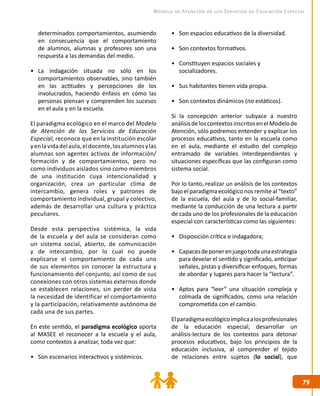 7979
Modelo de Atención de los Servicios de Educación Especial
determinados comportamientos, asumiendo
en consecuencia que el comportamiento
de alumnos, alumnas y profesores son una
respuesta a las demandas del medio.
•	 La indagación situada no sólo en los
comportamientos observables, sino también
en las actitudes y percepciones de los
involucrados, haciendo énfasis en cómo las
personas piensan y comprenden los sucesos
en el aula y en la escuela.
El paradigma ecológico en el marco del Modelo
de Atención de los Servicios de Educación
Especial, reconoce que en la institución escolar
yenlavidadelaula,eldocente,losalumnosylas
alumnas son agentes activos de información/
formación y de comportamientos, pero no
como individuos aislados sino como miembros
de una institución cuya intencionalidad y
organización, crea un particular clima de
intercambio, genera roles y patrones de
comportamiento individual, grupal y colectivo,
además de desarrollar una cultura y práctica
peculiares.
Desde esta perspectiva sistémica, la vida
de la escuela y del aula se consideran como
un sistema social, abierto, de comunicación
y de intercambio, por lo cual no puede
explicarse el comportamiento de cada uno
de sus elementos sin conocer la estructura y
funcionamiento del conjunto, así como de sus
conexiones con otros sistemas externos donde
se establecen relaciones, sin perder de vista
la necesidad de identificar el comportamiento
y la participación, relativamente autónoma de
cada una de sus partes.
En este sentido, el paradigma ecológico aporta
al MASEE el reconocer a la escuela y el aula,
como contextos a analizar, toda vez que:
•	 Son escenarios interactivos y sistémicos.
•	 Son espacios educativos de la diversidad.
•	 Son contextos formativos.
•	 Constituyen espacios sociales y
socializadores.
•	 Sus habitantes tienen vida propia.
•	 Son contextos dinámicos (no estáticos).
Si la concepción anterior subyace a nuestro
análisisdeloscontextosinscritosenelModelode
Atención, sólo podremos entender y explicar los
procesos educativos, tanto en la escuela como
en el aula, mediante el estudio del complejo
entramado de variables interdependientes y
situaciones específicas que las configuran como
sistema social.
Por lo tanto, realizar un análisis de los contextos
bajo el paradigma ecológico nos remite al “texto”
de la escuela, del aula y de lo social-familiar,
mediante la conducción de una lectura a partir
de cada uno de los profesionales de la educación
especial con características como las siguientes:
•	 Disposición crítica e indagadora;
•	 Capacesdeponerenjuegotodaunaestrategia
para develar el sentido y significado, anticipar
señales, pistas y diversificar enfoques, formas
de abordar y lugares para hacer la “lectura”.
•	 Aptos para “leer” una situación compleja y
colmada de significados, como una relación
comprometida con el cambio.
Elparadigmaecológicoimplicaalosprofesionales
de la educación especial, desarrollar un
análisis-lectura de los contextos para detonar
procesos educativos, bajo los principios de la
educación inclusiva, al comprender el tejido
de relaciones entre sujetos (lo social), que
 
