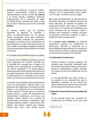8080
Modelo de Atención de los Servicios de Educación Especial
despliegan su existencia a través de hábitos,
normas, conocimientos, creencias, valores,
representaciones, formas de vida (lo cultural)
y, al mismo tiempo, establecen relaciones
interpersonales con la aspiración de lograr
un hábitat común, sensible para todos y cada
uno, es decir, relaciones para el bien común (lo
político).
En síntesis, asumir que las prácticas
educativas se expresan en contextos y
sufren las determinaciones de los mismos,
implica comprender como para cambiarlas,
es imprescindible conjuntar las actuaciones,
estrategias y acciones de los profesionales en
esos contextos y no sólo sobre las personas. En
este sentido, el paradigma ecológico constituye
un puntocentral paraelaprendizajeenlaescuela
y en el aula.
6.3. Escuela como totalidad: procesos y sujetos
La Escuela como Totalidad constituye la esencia
“para preguntarse de manera constante por
el cometido de la escuela, por su papel en la
sociedad, por la naturaleza de sus prácticas en
una cultura cambiante”98
. Su mirada global y
sistémicapermitetomardistanciadeunaescuela
que sigue haciendo lo mismo de siempre como
si nada cambiara en la sociedad y en la cultura,
como si su función fuera eternamente la misma.
La Escuela como Totalidad implica comprenderla
como una construcción histórica social y co-
productora de subjetividad –de relaciones entre
sujetos- y sus relaciones con el conocimiento.
Es decir, aborda su función social y cultural de
modos diversos, a partir del tratamiento de
conocimientos disciplinares, de formas para
distribuir capital cultural –en el sentido de
conocimientos sustantivos y relevantes-, para
socializar distintos saberes –saberes para vivir,
saberes para pensar, saberes para trabajar,
saberes para crear-, para diseñar formas
organizacionales, integrar actores diversos, tejer
vínculos –con el conocimiento, entre sujetos,
con el mundo- e instituir normas y reglas.
Bajo estas consideraciones, los planteamientos
de política educativa, de reforma curricular, de
teoría educativa, de modelos de gestión, de
propuestas sociales, entre otros, se sintetizan
y concretan en la Escuela como Totalidad, para
tomar conciencia de sus funciones reales y
posibles, para revitalizar su sentido, actualizar
su presencia y relevancia, reafirmar su valor y
dotarla de fuerza y arraigo social99
.
En la escuela como totalidad, sus máximas
aspiraciones consisten en: fundamentar la
democracia, estimular el desarrollo de la
personalidaddelsujeto,difundireincrementarel
conocimiento y la cultura en general y garantizar
la inserción de los sujetos en la sociedad.
A. Fundamentar la democracia
	 Porque el espacio y tiempo escolares, son
propicios para desarrollar actividades para
ejercerdemanerademocráticalaconvivencia,
ensayar la participación, asentar actitudes
de respeto así como de colaboración con los
demás.
	 Es una oportunidad para dejar marcas en
los sujetos de una sociedad más justa e
igualitaria y también, de una cultura que
valora la diferencia y la promueve como base
del enriquecimiento personal y social.
B. Estimular el desarrollo de la personalidad del
sujeto
	 En las escuelas tiene que asentarse las
condiciones y la facilidad, con lo cual, cada
98. Santos, Miguel. 2001.
99. Gimeno, José. 2000.
 