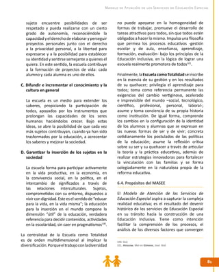 8181
Modelo de Atención de los Servicios de Educación Especial
sujeto encuentre posibilidades de ser
respetado y pueda realizarse con un cierto
grado de autonomía, reconociéndole la
capacidadyelderechodeelaboraryperseguir
proyectos personales junto con el derecho
a la privacidad personal, a la libertad para
expresarse y a la posibilidad para establecer
su identidad y sentirse semejante a quienes él
quiera. En este sentido, la escuela contribuye
a la formación de proyectos de vida: cada
alumno y cada alumna es uno de ellos.
C. Difundir e incrementar el conocimiento y la
cultura en general
	 La escuela es un medio para extender los
saberes, propiciando la participación de
todos, apoyados por los instrumentos que
prolongan las capacidades de los seres
humanos haciéndolos crecer. Bajo estas
ideas, se abre la posibilidad de que cada vez
más sujetos contribuyan, cuando ya han sido
trasformados por la educación, a acrecentar
los saberes y mejorar la sociedad.
D. Garantizar la inserción de los sujetos en la
sociedad
	 La escuela forma para participar activamente
en la vida productiva, en la economía, en
la convivencia social, en la política, en el
intercambio de significados a través de
las relaciones interculturales. Sujetos,
comprometidos con su entorno, dispuestos a
vivircondignidad.Esteeselsentidode“educar
para la vida, en la vida misma”; la educación
para la inserción en el mundo compone la
dimensión “útil” de la educación, verdadera
referencia para decidir contenidos, actividades
en la escolaridad, sin caer en pragmatismos100
.
La centralidad de la Escuela como Totalidad
es de orden multidimensional al implicar la
diversificación.Porqueeltrabajoconladiversidad
no puede apoyarse en la homogeneidad de
formas de trabajar, promueve el desarrollo de
tareas atractivas para todos, sin que todos estén
obligados a hacer lo mismo. Impulsa una filosofía
que permea los procesos educativos -gestión
escolar y de aula, enseñanza, aprendizaje,
formación, evaluación- bajo los principios de la
Educación Inclusiva, en la lógica de lograr una
escuela realmente promotora de todos101
.
Finalmente,laEscuelacomoTotalidadseinscribe
en la esencia de su gestión y en los resultados
de su quehacer; privilegia el aprendizaje para
todos; toma como referencia permanente las
exigencias del cambio vertiginoso, acelerado
e imprevisible del mundo –social, tecnológico,
científico, profesional, personal, laboral-;
asume y toma conciencia de su propia historia
como institución. De igual forma, comprende
los cambios en la configuración de la identidad
de los alumnos y alumnas que se expresan en
las nuevas formas de ser y de vivir; concreta
cotidianamente los postulados de las políticas
de la educación; asume la reflexión crítica
sobre su ser y su quehacer a través de articular
la teoría y la práctica educativas, además de
realizar estrategias innovadoras para fortalecer
la vinculación con las familias y se forma
colegiadamente en la naturaleza propia de la
reforma educativa.
6.4. Propósitos del MASEE
El Modelo de Atención de los Servicios de
Educación Especial aspira a capturar la compleja
realidad educativa; es el resultado del devenir
histórico de los servicios de Educación Especial
en su tránsito hacia la construcción de una
Educación Inclusiva. Tiene como intención
facilitar la comprensión de los procesos, el
análisis de los diversos factores que convergen
100. Ibíd.
101. Ainscow, Mel en Gimeno, José. Ibíd.
 