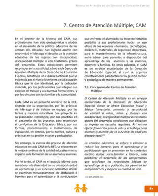 8787
Modelo de Atención de los Servicios de Educación Especial
En el devenir de la historia del CAM, sus
profesionales han sido protagonistas y aliados
en el desarrollo de la política educativa de las
últimas dos décadas; han logrado asumir con
creatividad y liderazgo el desafío de la atención
educativa de los sujetos con discapacidad,
discapacidad múltiple o con trastornos graves
del desarrollo. Estas condiciones permiten
reconocer en la actualidad, cómo cada Centro de
Atención Múltiple de la Dirección de Educación
Especial, constituye un espacio particular que se
evidenciaporelnivelolosnivelesdelaEducación
Básica que le dan identidad, por la población
atendida, por los profesionales que integran sus
equipos de trabajo y sus diversas formaciones, y
por los vínculos con las familias y la comunidad.
Cada CAM es un pequeño universo de la DEE,
singular por su organización, por las prácticas
de liderazgo y de trabajo en equipo, por las
tareas y mejoras educativas que proyecta en
su planeación estratégica, por sus prácticas en
el desarrollo de los procesos para reconstruir
el currículum de la Educación Básica, por sus
formas, procedimientos e instrumentos de
evaluación, en síntesis, por la política, cultura y
prácticas en su gestión escolar y pedagógica.
Sin embargo, la esencia del proceso de atención
educativa en cada CAM de la DEE, se encuentra en
la mejora continua de la calidad educativa y en su
impactoenlaformacióndesusalumnosyalumnas.
Por lo tanto, el CAM es el espacio idóneo para
considerar a la diversidad como una oportunidad
de aprendizaje y un escenario formativo donde
se examinan minuciosamente los obstáculos o
barreras para el aprendizaje y la participación
que enfrenta el alumnado; su trayecto histórico
posibilita a sus profesionales hacer un uso
eficaz de los recursos –humanos, tecnológicos,
didácticos, materiales, de seguridad, deportivos,
para el mantenimiento de la infraestructura,
entre otros- para ponerlos a disposición del
aprendizaje de los alumnos y las alumnas,
docentes y familias. En otras palabras, el CAM
es un servicio escolarizado de la Dirección
de Educación Especial, el cual se organiza
colectivamente para fortalecer su gestión escolar
y pedagógica de manera permanente.
7.1. Concepción del Centro de Atención
Múltiple
El Centro de Atención Múltiple es un servicio
escolarizado de la Dirección de Educación
Especial donde se ofrece Educación Inicial y
Básica (preescolar, primaria y secundaria)
de calidad a niñas, niños y jóvenes con
discapacidad, discapacidad múltiple o trastornos
graves del desarrollo, condiciones que dificultan
su ingreso en escuelas regulares. Así mismo
ofrece formación para la vida y el trabajo para
alumnos y alumnas de 15 a 22 años de edad con
discapacidad.104
La atención educativa se enfoca a eliminar o
reducir las barreras para el aprendizaje y la
participación que se presentan en los contextos
escolar, áulico, socio-familiar y laboral, para
posibilitar el desarrollo de las competencias
que satisfagan las necesidades básicas de
aprendizaje de esta población, les permitan ser
independientes y mejorar su calidad de vida.
104. SEP-AFSEDF. 2011.
7. Centro de Atención Múltiple, CAM
 
