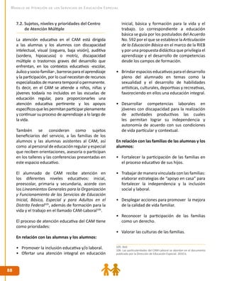 8888
Modelo de Atención de los Servicios de Educación Especial
7.2. Sujetos, niveles y prioridades del Centro 	
de Atención Múltiple
La atención educativa en el CAM está dirigida
a las alumnas y los alumnos con discapacidad
intelectual, visual (ceguera, baja visión), auditiva
(sordera, hipoacusia) o motriz, discapacidad
múltiple o trastornos graves del desarrollo que
enfrentan, en los contextos educativos -escolar,
áulicoysocio-familiar-,barrerasparaelaprendizaje
y la participación, por lo cual necesitan de recursos
especializados de manera temporal o permanente.
Es decir, en el CAM se atiende a niños, niñas y
jóvenes todavía no incluidos en las escuelas de
educación regular, para proporcionarles una
atención educativa pertinente y los apoyos
específicosquelespermitanparticiparplenamente
y continuar su proceso de aprendizaje a lo largo de
la vida.
También se consideran como sujetos
beneficiarios del servicio, a las familias de los
alumnos y las alumnas asistentes al CAM, así
como al personal de educación regular y especial
que reciben orientaciones, asesoría o participan
en los talleres y las conferencias presentadas en
este espacio educativo.
El alumnado de CAM recibe atención en
los diferentes niveles educativos: inicial,
preescolar, primaria y secundaria, acorde con
los Lineamientos Generales para la Organización
y Funcionamiento de los Servicios de Educación
Inicial, Básica, Especial y para Adultos en el
Distrito Federal105
, además de formación para la
vida y el trabajo en el llamado CAM-Laboral106
.
El proceso de atención educativa del CAM tiene
como prioridades:
En relación con las alumnas y los alumnos:
•	 Promover la inclusión educativa y/o laboral.
•	 Ofertar una atención integral en educación
inicial, básica y formación para la vida y el
trabajo. Lo correspondiente a educación
básica se guía por los postulados del Acuerdo
No. 592 por el que se establece la Articulación
de la Educación Básica en el marco de la RIEB
y por una propuesta didáctica que privilegia el
aprendizaje y el desarrollo de competencias
desde los campos de formación.
•	 Brindar espacios educativos para el desarrollo
pleno del alumnado en temas como la
sexualidad y el desarrollo de habilidades
artísticas, culturales, deportivas y recreativas,
favoreciendo en ellos una educación integral.
•	 Desarrollar competencias laborales en
jóvenes con discapacidad para la realización
de actividades productivas las cuales
les permitan lograr su independencia y
autonomía de acuerdo con sus condiciones
de vida particular y contextual.
En relación con las familias de las alumnas y los
alumnos:
•	 Fortalecer la participación de las familias en
el proceso educativo de sus hijos.
•	 Trabajar de manera vinculada con las familias:
elaborar estrategias de “apoyo en casa” para
fortalecer la independencia y la inclusión
social y laboral.
•	 Desplegar acciones para promover la mejora
de la calidad de vida familiar.
•	 Reconocer la participación de las familias
como un derecho.
•	 Valorar las culturas de las familias.
105. Ibíd.
106. Las particularidades del CAM-Laboral se abordan en el documento
publicado por la Dirección de Educación Especial. 2010 b.
 