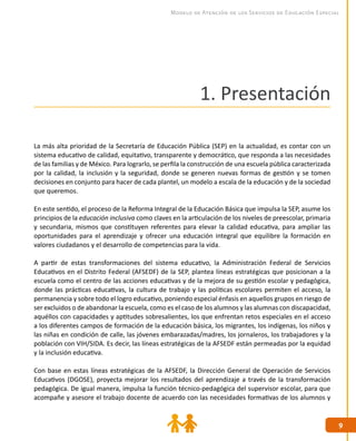 99
Modelo de Atención de los Servicios de Educación Especial
1. Presentación
La más alta prioridad de la Secretaría de Educación Pública (SEP) en la actualidad, es contar con un
sistema educativo de calidad, equitativo, transparente y democrático, que responda a las necesidades
de las familias y de México. Para lograrlo, se perfila la construcción de una escuela pública caracterizada
por la calidad, la inclusión y la seguridad, donde se generen nuevas formas de gestión y se tomen
decisiones en conjunto para hacer de cada plantel, un modelo a escala de la educación y de la sociedad
que queremos.
En este sentido, el proceso de la Reforma Integral de la Educación Básica que impulsa la SEP, asume los
principios de la educación inclusiva como claves en la articulación de los niveles de preescolar, primaria
y secundaria, mismos que constituyen referentes para elevar la calidad educativa, para ampliar las
oportunidades para el aprendizaje y ofrecer una educación integral que equilibre la formación en
valores ciudadanos y el desarrollo de competencias para la vida.
A partir de estas transformaciones del sistema educativo, la Administración Federal de Servicios
Educativos en el Distrito Federal (AFSEDF) de la SEP, plantea líneas estratégicas que posicionan a la
escuela como el centro de las acciones educativas y de la mejora de su gestión escolar y pedagógica,
donde las prácticas educativas, la cultura de trabajo y las políticas escolares permiten el acceso, la
permanencia y sobre todo el logro educativo, poniendo especial énfasis en aquellos grupos en riesgo de
ser excluidos o de abandonar la escuela, como es el caso de los alumnos y las alumnas con discapacidad,
aquéllos con capacidades y aptitudes sobresalientes, los que enfrentan retos especiales en el acceso
a los diferentes campos de formación de la educación básica, los migrantes, los indígenas, los niños y
las niñas en condición de calle, las jóvenes embarazadas/madres, los jornaleros, los trabajadores y la
población con VIH/SIDA. Es decir, las líneas estratégicas de la AFSEDF están permeadas por la equidad
y la inclusión educativa.
Con base en estas líneas estratégicas de la AFSEDF, la Dirección General de Operación de Servicios
Educativos (DGOSE), proyecta mejorar los resultados del aprendizaje a través de la transformación
pedagógica. De igual manera, impulsa la función técnico-pedagógica del supervisor escolar, para que
acompañe y asesore el trabajo docente de acuerdo con las necesidades formativas de los alumnos y
 