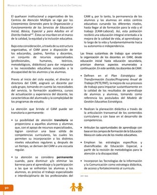 9090
Modelo de Atención de los Servicios de Educación Especial
El quehacer institucional y organizativo de los
Centros de Atención Múltiple se rige por los
Lineamientos Generales para la Organización y
Funcionamiento de los Servicios de Educación
Inicial, Básica, Especial y para Adultos en el
Distrito Federal107
. Éstos se inscriben en el marco
de la calidad, la equidad y la inclusión educativa.
Bajo esta consideración, a través de su estructura
organizativa, el CAM pone a disposición de
los educandos, padres, familias y docentes,
un conjunto de recursos especializados
(profesionales, humanos, teóricos,
metodológicos, didácticos) para dar respuesta
a las necesidades educativas asociadas a la
discapacidad de los alumnos y las alumnas.
Previo al inicio del ciclo escolar, el director o
directora del CAM, asignará un docente por
cada grupo, tomando en cuenta las necesidades
del servicio, la formación académica, cursos
de actualización y experiencia del docente, las
características del alumnado y la complejidad de
los programas de estudio.
La atención que brinda el CAM puede ser
transitoria o permanente:
•	 La posibilidad de atención transitoria se
proporciona a aquellos alumnos y alumnas
que, con el apoyo de recursos especializados,
logran construir una base sólida de
competencias curriculares, las cuales les
permiten su incorporación a los distintos
niveles educativos regulares y, después de
un tiempo, se derivan del CAM a una escuela
regular.
•	 La atención se considera permanente
cuando, para disminuir y/o eliminar las
barreras para el aprendizaje y la participación
a las que se enfrentan las alumnas y los
alumnos, es preciso el trabajo especializado
e interdisciplinario de los profesionales del 107. Ibíd.
CAM y, por lo tanto, la permanencia de los
alumnos y las alumnas en estos centros
educativos cursando los diferentes niveles,
hasta llegar al de formación para la vida y el
trabajo (CAM-Laboral). Así, esta población
recibirá una educación integral orientada a la
mejora de la calidad de vida, al aprendizaje a
lo largo de la vida y fundamentalmente hacia
su autonomía e independencia.
Las líneas sustantivas de trabajo que orientan
la organización de los docentes en CAM, desde
educación inicial hasta educación secundaria,
priorizan diversos aspectos enumerados a
continuación.Enestesentido,losdocentesdeCAM:
•	 Definen en el Plan Estratégico de
Transformación Escolar/Programa Anual de
Trabajo (PETE/PAT), la mejora de sus procesos
de trabajo para impactar sustantivamente en
la calidad de los resultados de aprendizaje
de alumnos y alumnas, tomando como
referencia los postulados del Modelo de
Gestión Educativa Estratégica.
•	 Realizan la planeación didáctica a través de
la articulación transversal de los contenidos
curriculares y con base en el desarrollo de
competencias.
•	 Articulan las oportunidades de aprendizaje con
baseenloscamposdeformacióndelaEducación
Básica en cada uno de los niveles educativos.
•	 Emplean las estrategias específicas y
diversificadas de Educación Especial, a
partir de la revisión de metodologías para la
atención a la discapacidad.
•	 Incorporan las Tecnologías de la Información
y la Comunicación como estrategia didáctica,
de acceso y fortalecimiento al currículo.
 