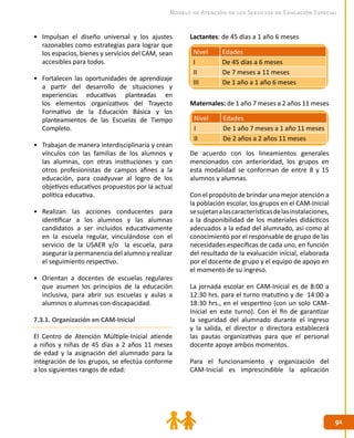 9191
Modelo de Atención de los Servicios de Educación Especial
Lactantes: de 45 días a 1 año 6 meses
Maternales: de 1 año 7 meses a 2 años 11 meses
De acuerdo con los lineamientos generales
mencionados con anterioridad, los grupos en
esta modalidad se conforman de entre 8 y 15
alumnos y alumnas.
Con el propósito de brindar una mejor atención a
la población escolar, los grupos en el CAM-Inicial
sesujetanalascaracterísticasdelasinstalaciones,
a la disponibilidad de los materiales didácticos
adecuados a la edad del alumnado, así como al
conocimiento por el responsable de grupo de las
necesidades específicas de cada uno, en función
del resultado de la evaluación inicial, elaborada
por el docente de grupo y el equipo de apoyo en
el momento de su ingreso.
La jornada escolar en CAM-Inicial es de 8:00 a
12:30 hrs. para el turno matutino y de 14:00 a
18:30 hrs., en el vespertino (con un solo CAM-
Inicial en este turno). Con el fin de garantizar
la seguridad del alumnado durante el ingreso
y la salida, el director o directora establecerá
las pautas organizativas para que el personal
docente apoye ambos momentos.
Para el funcionamiento y organización del
CAM-Inicial es imprescindible la aplicación
•	 Impulsan el diseño universal y los ajustes
razonables como estrategias para lograr que
los espacios, bienes y servicios del CAM, sean
accesibles para todos.
•	 Fortalecen las oportunidades de aprendizaje
a partir del desarrollo de situaciones y
experiencias educativas planteadas en
los elementos organizativos del Trayecto
Formativo de la Educación Básica y los
planteamientos de las Escuelas de Tiempo
Completo.
•	 Trabajan de manera interdisciplinaria y crean
vínculos con las familias de los alumnos y
las alumnas, con otras instituciones y con
otros profesionistas de campos afines a la
educación, para coadyuvar al logro de los
objetivos educativos propuestos por la actual
política educativa.
•	 Realizan las acciones conducentes para
identificar a los alumnos y las alumnas
candidatos a ser incluidos educativamente
en la escuela regular, vinculándose con el
servicio de la USAER y/o la escuela, para
asegurar la permanencia del alumno y realizar
el seguimiento respectivo.
•	 Orientan a docentes de escuelas regulares
que asumen los principios de la educación
inclusiva, para abrir sus escuelas y aulas a
alumnos o alumnas con discapacidad.
7.3.1. Organización en CAM-Inicial
El Centro de Atención Múltiple-Inicial atiende
a niños y niñas de 45 días a 2 años 11 meses
de edad y la asignación del alumnado para la
integración de los grupos, se efectúa conforme
a los siguientes rangos de edad:
Nivel Edades
I De 1 año 7 meses a 1 año 11 meses
II De 2 años a 2 años 11 meses
Nivel Edades
I De 45 días a 6 meses
II De 7 meses a 11 meses
III De 1 año a 1 año 6 meses
 