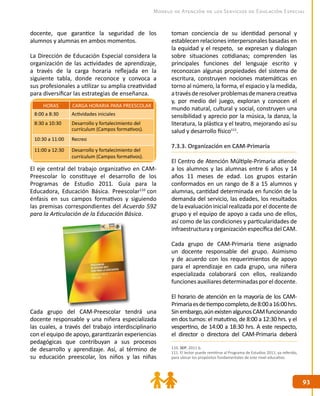 9393
Modelo de Atención de los Servicios de Educación Especial
docente, que garantice la seguridad de los
alumnos y alumnas en ambos momentos.
La Dirección de Educación Especial considera la
organización de las actividades de aprendizaje,
a través de la carga horaria reflejada en la
siguiente tabla, donde reconoce y convoca a
sus profesionales a utilizar su amplia creatividad
para diversificar las estrategias de enseñanza.
El eje central del trabajo organizativo en CAM-
Preescolar lo constituye el desarrollo de los
Programas de Estudio 2011. Guía para la
Educadora, Educación Básica. Preescolar110
con
énfasis en sus campos formativos y siguiendo
las premisas correspondientes del Acuerdo 592
para la Articulación de la Educación Básica.
Cada grupo del CAM-Preescolar tendrá una
docente responsable y una niñera especializada
las cuales, a través del trabajo interdisciplinario
con el equipo de apoyo, garantizarán experiencias
pedagógicas que contribuyan a sus procesos
de desarrollo y aprendizaje. Así, al término de
su educación preescolar, los niños y las niñas
toman conciencia de su identidad personal y
establecen relaciones interpersonales basadas en
la equidad y el respeto, se expresan y dialogan
sobre situaciones cotidianas; comprenden las
principales funciones del lenguaje escrito y
reconozcan algunas propiedades del sistema de
escritura, construyen nociones matemáticas en
torno al número, la forma, el espacio y la medida,
atravésderesolverproblemasdemaneracreativa
y, por medio del juego, exploran y conocen el
mundo natural, cultural y social, construyen una
sensibilidad y aprecio por la música, la danza, la
literatura, la plástica y el teatro, mejorando así su
salud y desarrollo físico111
.
7.3.3. Organización en CAM-Primaria
El Centro de Atención Múltiple-Primaria atiende
a los alumnos y las alumnas entre 6 años y 14
años 11 meses de edad. Los grupos estarán
conformados en un rango de 8 a 15 alumnos y
alumnas, cantidad determinada en función de la
demanda del servicio, las edades, los resultados
de la evaluación inicial realizada por el docente de
grupo y el equipo de apoyo a cada uno de ellos,
así como de las condiciones y particularidades de
infraestructura y organización específica del CAM.
Cada grupo de CAM-Primaria tiene asignado
un docente responsable del grupo. Asimismo
y de acuerdo con los requerimientos de apoyo
para el aprendizaje en cada grupo, una niñera
especializada colaborará con ellos, realizando
funciones auxiliares determinadas por el docente.
El horario de atención en la mayoría de los CAM-
Primariaesdetiempocompleto,de8:00a16:00hrs.
Sinembargo,aúnexistenalgunosCAMfuncionando
en dos turnos: el matutino, de 8:00 a 12:30 hrs. y el
vespertino, de 14:00 a 18:30 hrs. A este respecto,
el director o directora del CAM-Primaria deberá
HORAS CARGA HORARIA PARA PREESCOLAR
8:00 a 8:30 Actividades iniciales
8:30 a 10:30 Desarrollo y fortalecimiento del
currículum (Campos formativos).
10:30 a 11:00 Recreo
11:00 a 12:30 Desarrollo y fortalecimiento del
currículum (Campos formativos).
110. SEP, 2011 b.
111. El lector puede remitirse al Programa de Estudios 2011, ya referido,
para ubicar los propósitos fundamentales de este nivel educativo.
 