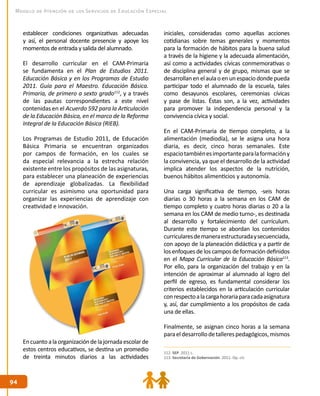 9494
Modelo de Atención de los Servicios de Educación Especial
establecer condiciones organizativas adecuadas
y así, el personal docente presencie y apoye los
momentos de entrada y salida del alumnado.
El desarrollo curricular en el CAM-Primaria
se fundamenta en el Plan de Estudios 2011.
Educación Básica y en los Programas de Estudio
2011. Guía para el Maestro. Educación Básica.
Primaria, de primero a sexto grado112
, y a través
de las pautas correspondientes a este nivel
contenidas en el Acuerdo 592 para la Articulación
de la Educación Básica, en el marco de la Reforma
Integral de la Educación Básica (RIEB).
Los Programas de Estudio 2011, de Educación
Básica Primaria se encuentran organizados
por campos de formación, en los cuales se
da especial relevancia a la estrecha relación
existente entre los propósitos de las asignaturas,
para establecer una planeación de experiencias
de aprendizaje globalizadas. La flexibilidad
curricular es asimismo una oportunidad para
organizar las experiencias de aprendizaje con
creatividad e innovación.
Encuantoalaorganizacióndelajornadaescolarde
estos centros educativos, se destina un promedio
de treinta minutos diarios a las actividades
iniciales, consideradas como aquellas acciones
cotidianas sobre temas generales y momentos
para la formación de hábitos para la buena salud
a través de la higiene y la adecuada alimentación,
así como a actividades cívicas conmemorativas o
de disciplina general y de grupo, mismas que se
desarrollanenelaulaoenunespaciodondepueda
participar todo el alumnado de la escuela, tales
como desayunos escolares, ceremonias cívicas
y pase de listas. Éstas son, a la vez, actividades
para promover la independencia personal y la
convivencia cívica y social.
En el CAM-Primaria de tiempo completo, a la
alimentación (mediodía), se le asigna una hora
diaria, es decir, cinco horas semanales. Este
espaciotambiénesimportanteparalaformacióny
la convivencia, ya que el desarrollo de la actividad
implica atender los aspectos de la nutrición,
buenos hábitos alimenticios y autonomía.
Una carga significativa de tiempo, -seis horas
diarias o 30 horas a la semana en los CAM de
tiempo completo y cuatro horas diarias o 20 a la
semana en los CAM de medio turno-, es destinada
al desarrollo y fortalecimiento del currículum.
Durante este tiempo se abordan los contenidos
curricularesdemaneraestructuradaysecuenciada,
con apoyo de la planeación didáctica y a partir de
los enfoques delos campos deformación definidos
en el Mapa Curricular de la Educación Básica113
.
Por ello, para la organización del trabajo y en la
intención de aproximar al alumnado al logro del
perfil de egreso, es fundamental considerar los
criterios establecidos en la articulación curricular
conrespectoalacargahorariaparacadaasignatura
y, así, dar cumplimiento a los propósitos de cada
una de ellas.
Finalmente, se asignan cinco horas a la semana
paraeldesarrollodetallerespedagógicos,mismos
112. SEP. 2011 c.
113. Secretaría de Gobernación. 2011. Op. cit.
 