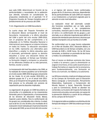 9595
Modelo de Atención de los Servicios de Educación Especial
que cada CAM, determinará en función de las
particularidades y necesidades de la población
que atiende, tomando en consideración las
propuestas establecidas en el apartado 7.4 El
Programa Escuelas de Tiempo Completo para el
fortalecimiento de los procesos del CAM.
7.3.4. Organización en CAM-Secundaria
La cuarta etapa del Trayecto Formativo de
la Educación Básica corresponde al nivel de
Secundaria, incorporada a la oferta educativa
del CAM a partir del ciclo escolar 2009-2010,
con el propósito de dar cumplimiento a lo
estipulado en la Política Educativa Nacional e
Internacional, para asegurar un sistema inclusivo
en todos los niveles. La educación secundaria
en los CAM, representa una alternativa para
diversificar y ampliar la oferta educativa para
el alumnado, permitiendo ejercer su derecho
educativo a cursar una educación básica de
calidad con equidad, al tiempo que fortalece
su formación integral y enriquece su actuación
en los diferentes ámbitos de su vida (personal,
familiar, escolar y social).
La incorporación del nivel Secundaria a los CAM, se
ha realizado de manera paulatina con la formación
en el ciclo escolar 2009-2010 de grupos únicamente
de 1er. Grado. En el ciclo escolar 2010-2011, se
abrieron grupos de 2° y, en el actual ciclo 2011-
2012,yaseincluyeronlostresgradosdesecundaria.
Este proceso se ha articulado con acciones de
capacitación para los docentes implicados.
La organización de grupos en CAM-Secundaria se
circunscribe a lo establecido en los Lineamientos
Generales para la Organización y Funcionamiento
de los Servicios de Educación Inicial, Básica,
Especial y para Adultos. Para la conformación de
los grupos son considerados dos criterios: la edad,
que va de los 12 a los 18 años y los resultados de la
evaluación inicial realizada por el personal docente
ydeapoyodelCAM,yaseaaliniciodelcicloescolar
o al ingreso del alumno. Serán conformados
grupos de 8 a 15 alumnos y alumnas, dependiendo
de las particularidades de cada CAM con respecto
a sus instalaciones y al personal asignado para la
atención en este nivel educativo.
La evaluación inicial del alumnado cumple
dos funciones sustantivas: por un lado, aporta
información respecto a las competencias
curriculares, necesaria para la toma de decisiones
en torno a la conformación de los grupos y, por
otro lado, es un referente importante para definir el
procesodeorientaciónparaalumnosyalumnasque
solicitan inscripción o los ya inscritos en el CAM.
De conformidad con la carga horaria estipulada
en el Plan de Estudios 2011. Educación Básica, el
CAM-Secundaria es de tiempo completo, con una
jornada de 8:00 a 16:00 horas. De las 40 horas
semanales, se destinan un promedio de dos horas
y media a las actividades iniciales.
Para el receso se destinan asimismo dos horas
y media a la semana y para la alimentación se
asignancincohoras,enlascualessepromueveun
trabajo formativo en aspectos de la convivencia,
pero fundamentalmente, una formación en
torno a la nutrición, los hábitos y la autonomía.
Las30horasrestantes,implicaneltrabajoexclusivo
en los Campos de Formación para la Educación
Básica (Lenguaje y Comunicación, Pensamiento
Matemático, Exploración y Comprensión del
Mundo Natural y Social, Desarrollo Personal
y para la Convivencia), donde se abordan los
contenidos curriculares del trayecto formativo de
maneraestructuradaysecuenciada,conapoyode
la planeación didáctica y a partir de los enfoques
de los campos de formación114
.
Enlasiguientetablaseestableceunadistribuciónde
tiemposdetrabajoen CAM-Secundariaqueincluye
114. DEE. 2010 c.
 