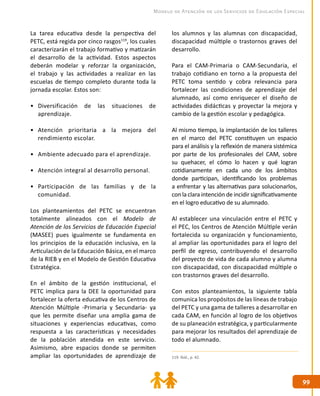 9999
Modelo de Atención de los Servicios de Educación Especial
los alumnos y las alumnas con discapacidad,
discapacidad múltiple o trastornos graves del
desarrollo.
Para el CAM-Primaria o CAM-Secundaria, el
trabajo cotidiano en torno a la propuesta del
PETC toma sentido y cobra relevancia para
fortalecer las condiciones de aprendizaje del
alumnado, así como enriquecer el diseño de
actividades didácticas y proyectar la mejora y
cambio de la gestión escolar y pedagógica.
Al mismo tiempo, la implantación de los talleres
en el marco del PETC constituyen un espacio
para el análisis y la reflexión de manera sistémica
por parte de los profesionales del CAM, sobre
su quehacer, el cómo lo hacen y qué logran
cotidianamente en cada uno de los ámbitos
donde participan, identificando los problemas
a enfrentar y las alternativas para solucionarlos,
con la clara intención de incidir significativamente
en el logro educativo de su alumnado.
Al establecer una vinculación entre el PETC y
el PEC, los Centros de Atención Múltiple verán
fortalecida su organización y funcionamiento,
al ampliar las oportunidades para el logro del
perfil de egreso, contribuyendo el desarrollo
del proyecto de vida de cada alumno y alumna
con discapacidad, con discapacidad múltiple o
con trastornos graves del desarrollo.
Con estos planteamientos, la siguiente tabla
comunica los propósitos de las líneas de trabajo
del PETC y una gama de talleres a desarrollar en
cada CAM, en función al logro de los objetivos
de su planeación estratégica, y particularmente
para mejorar los resultados del aprendizaje de
todo el alumnado.
La tarea educativa desde la perspectiva del
PETC, está regida por cinco rasgos119
, los cuales
caracterizarán el trabajo formativo y matizarán
el desarrollo de la actividad. Estos aspectos
deberán modelar y reforzar la organización,
el trabajo y las actividades a realizar en las
escuelas de tiempo completo durante toda la
jornada escolar. Estos son:
•	 Diversificación de las situaciones de
aprendizaje.
•	 Atención prioritaria a la mejora del
rendimiento escolar.
•	 Ambiente adecuado para el aprendizaje.
•	 Atención integral al desarrollo personal.
•	 Participación de las familias y de la
comunidad.
Los planteamientos del PETC se encuentran
totalmente alineados con el Modelo de
Atención de los Servicios de Educación Especial
(MASEE) pues igualmente se fundamenta en
los principios de la educación inclusiva, en la
Articulación de la Educación Básica, en el marco
de la RIEB y en el Modelo de Gestión Educativa
Estratégica.
En el ámbito de la gestión institucional, el
PETC implica para la DEE la oportunidad para
fortalecer la oferta educativa de los Centros de
Atención Múltiple -Primaria y Secundaria- ya
que les permite diseñar una amplia gama de
situaciones y experiencias educativas, como
respuesta a las características y necesidades
de la población atendida en este servicio.
Asimismo, abre espacios donde se permiten
ampliar las oportunidades de aprendizaje de 119. Ibíd., p. 42.
 