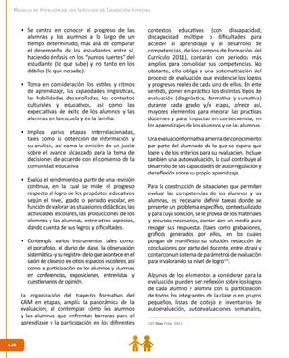 122
122
Modelo de Atención de los Servicios de Educación Especial
•	 Se centra en conocer el progreso de las
alumnas y los alumnos a lo largo de un
tiempo determinado, más allá de comparar
el desempeño de los estudiantes entre sí,
haciendo énfasis en los “puntos fuertes” del
estudiante (lo que sabe) y no tanto en los
débiles (lo que no sabe).
•	 Toma en consideración los estilos y ritmos
de aprendizaje, las capacidades lingüísticas,
las habilidades desarrolladas, los contextos
culturales y educativos, así como las
expectativas de éxito de los alumnos y las
alumnas en la escuela y en la familia.
•	 Implica varias etapas interrelacionadas,
tales como la obtención de información y
su análisis, así como la emisión de un juicio
sobre el avance alcanzado para la toma de
decisiones de acuerdo con el consenso de la
comunidad educativa.
•	 Evalúa el rendimiento a partir de una revisión
continua, en la cual se mide el progreso
respecto al logro de los propósitos educativos
según el nivel, grado o periodo escolar, en
funcióndevalorarlassituacionesdidácticas,las
actividades escolares, las producciones de los
alumnos y las alumnas, entre otros aspectos,
dando cuenta de sus logros y dificultades.
•	 Contempla varios instrumentos tales como:
el portafolio, el diario de clase, la observación
sistemática-ysuregistro-deloqueaconteceenel
salón de clases o en otros espacios escolares, así
como la participación de los alumnos y alumnas
en conferencias, exposiciones, entrevistas y
cuestionarios de opinión.
La organización del trayecto formativo del
CAM en etapas, amplía la panorámica de la
evaluación, al contemplar cómo los alumnos
y las alumnas que enfrentan barreras para el
aprendizaje y la participación en los diferentes
contextos educativos (con discapacidad,
discapacidad múltiple o dificultades para
acceder al aprendizaje y al desarrollo de
competencias, de los campos de formación del
Currículo 2011), contarán con periodos más
amplios para consolidar sus competencias. No
obstante, ello obliga a una sistematización del
proceso de evaluación que evidencie los logros
y progresos reales de cada uno de ellos. En este
sentido, poner en práctica los distintos tipos de
evaluación (diagnóstica, formativa y sumativa)
durante cada grado y/o etapa, ofrece así,
mayores elementos para mejorar las prácticas
docentes y para impactar en consecuencia, en
los aprendizajes de los alumnos y de las alumnas.
Unaevaluaciónformativaameritadelconocimiento
por parte del alumnado de lo que se espera que
logre y de los criterios para su evaluación. Incluye
también una autoevaluación, la cual contribuye al
desarrollo de sus capacidades de autorregulación y
de reflexión sobre su propio aprendizaje.
Para la construcción de situaciones que permitan
evaluar las competencias de los alumnos y las
alumnas, es necesario definir tareas donde se
presente un problema específico, contextualizado
y para cuya solución, se le provea de los materiales
y recursos necesarios, contar con un medio para
recoger sus respuestas (tales como grabaciones,
gráficos generados por ellos, en los cuales
pongan de manifiesto su solución, redacción de
conclusiones por parte del docente, entre otras) y
contarconunsistemadeparámetrosdeevaluación
para ir valorando su nivel de logro135
.
Algunos de los elementos a considerar para la
evaluación pueden ser:reflexión sobre los logros
de cada alumno y alumna con la participación
de todos los integrantes de la clase o en grupos
pequeños, listas de cotejo e inventarios de
autoevaluación, autoevaluaciones semanales,
135. Díaz, Frida. 2011.
 