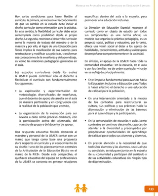 133
133
Modelo de Atención de los Servicios de Educación Especial
Hay varias condiciones para hacer flexible al
currículo;laprimera,seiniciaconelreconocimiento
de que un cambio en la escuela debe incluir al
diseño curricular como orientación para la práctica.
En este sentido, la flexibilidad curricular debe estar
contemplada como posibilidad desde el propio
diseño.Lasegunda,reconocealdesarrollocurricular
como la materia de trabajo del maestro o de la
maestra y por ello, el logro de una Educación para
Todos implica la movilización de sus saberes para
reestructurar y modificar sus prácticas, transformar
susconcepcionesdelaenseñanzaydelaprendizaje,
así como las relaciones pedagógicas generadas en
el aula.
Los espacios curriculares desde los cuales
la USAER puede contribuir con el docente a
flexibilizar el currículo son fundamentalmente
los siguientes:
•	 La exploración y experimentación de
metodologías diversificadas de enseñanza,
que el docente de apoyo desarrolla en el aula
de manera pertinente y en congruencia con
la realidad de la población que atiende,
•	 La organización de la evaluación para ser
llevada a cabo como proceso dinámico, con
la participación activa del alumnado, del
maestro de grupo y del docente de apoyo.
Una respuesta educativa flexible demanda al
maestro y personal de la USAER contar con un
marco que tenga como base una propuesta
clara respecto al currículo y al conocimiento de
su diseño –uno de los planteamientos centrales
de la Articulación de la Educación Básica en el
marco de la RIEB-. Desde esta perspectiva, el
quehacer educativo del equipo de profesionales
de la USAER se concreta en generar relaciones
específicas dentro del aula y la escuela, para
promover una educación inclusiva.
La Dirección de Educación Especial reconoce al
currículo como un objeto de estudio con todos
sus componentes: es una norma oficial, un
modelo que organiza la práctica pedagógica, es un
proyecto social, político y educativo, por lo tanto,
ofrece una visión social al dotar a los sujetos de
habilidades,conocimientos,actitudesyvalorespara
desempeñarse competentemente en la sociedad.
En síntesis, el apoyo de la USAER hacia toda la
comunidad educativa –en la escuela, en el aula
y con las familias- es de orden curricular y ha de
verse reflejado principalmente:
•	 En el impulso fundamental para avanzar hacia
la Educación Inclusiva o Educación para Todos
y hacer efectivo el derecho a una educación
de calidad para la población,
•	 En una intervención orientada a la mejora
de los contextos para reestructurar su
cultura, sus políticas y sus prácticas hacia la
disminución o eliminación de las barreras
para el aprendizaje y la participación,
•	 En la construcción de escuelas y aulas como
contextos en continuo desarrollo, capaces de
atender a la diversidad y preocupadas por
proporcionar oportunidades de aprendizaje
de calidad para todos sus alumnos y alumnas,
•	 En prestar atención a la necesidad de que
todos los alumnos y las alumnas, sea cual sea
su condición, se eduquen juntos en la escuela
de su comunidad y participen del currículo y
de las actividades educativas sin ningún tipo
de discriminación.
 