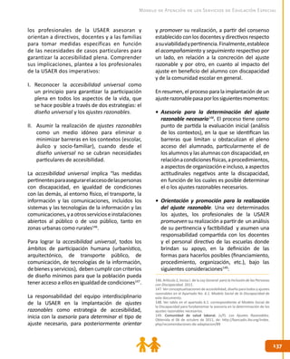 137
137
Modelo de Atención de los Servicios de Educación Especial
146. Artículo 2, inciso I. de la Ley General para la Inclusión de las Personas
con Discapacidad. 2011.
147. Ver conceptualizaciones de accesibilidad, diseño para todos y ajustes
razonables en el Apartado No. 6.1. Modelo Social de la Discapacidad de
este documento.
148. Ver tabla en el apartado 6.1. correspondiente al Modelo Social de
la Discapacidad para fundamentar la asesoría en la determinación de los
ajustes razonables necesarios.
149. Comunidad de salud laboral. (s/f). Los Ajustes Razonables.
Obtenida el 06 de octubre de 2011, de: http://bancadis.ibv.org/index.
php/recomendaciones-de-adaptacion/89
los profesionales de la USAER asesoran y
orientan a directivos, docentes y a las familias
para tomar medidas específicas en función
de las necesidades de casos particulares para
garantizar la accesibilidad plena. Comprender
sus implicaciones, plantea a los profesionales
de la USAER dos imperativos:
I.	 Reconocer la accesibilidad universal como
un principio para garantizar la participación
plena en todos los aspectos de la vida, que
se hace posible a través de dos estrategias: el
diseño universal y los ajustes razonables.
II.	 Asumir la realización de ajustes razonables
como un medio idóneo para eliminar o
minimizar barreras en los contextos (escolar,
áulico y socio-familiar), cuando desde el
diseño universal no se cubran necesidades
particulares de accesibilidad.
La accesibilidad universal implica “las medidas
pertinentesparaasegurarelaccesodelaspersonas
con discapacidad, en igualdad de condiciones
con las demás, al entorno físico, el transporte, la
información y las comunicaciones, incluidos los
sistemas y las tecnologías de la información y las
comunicaciones,yaotrosservicioseinstalaciones
abiertos al público o de uso público, tanto en
zonas urbanas como rurales146
.
Para lograr la accesibilidad universal, todos los
ámbitos de participación humana (urbanístico,
arquitectónico, de transporte público, de
comunicación, de tecnologías de la información,
debienes y servicios), deben cumplir con criterios
de diseño mínimos para que la población pueda
tener acceso a ellos en igualdad de condiciones147
.
La responsabilidad del equipo interdisciplinario
de la USAER en la implantación de ajustes
razonables como estrategia de accesibilidad,
inicia con la asesoría para determinar el tipo de
ajuste necesario, para posteriormente orientar
y promover su realización, a partir del consenso
establecido con los docentes y directivos respecto
asuviabilidadypertinencia.Finalmente,establece
el acompañamiento y seguimiento respectivo por
un lado, en relación a la concreción del ajuste
razonable y por otro, en cuanto al impacto del
ajuste en beneficio del alumno con discapacidad
y de la comunidad escolar en general.
En resumen, el proceso para la implantación de un
ajusterazonablepasaporlossiguientesmomentos:
•	 Asesoría para la determinación del ajuste
razonable necesario148
. El proceso tiene como
punto de partida la evaluación inicial (análisis
de los contextos), en la que se identifican las
barreras que limitan u obstaculizan el pleno
acceso del alumnado, particularmente el de
los alumnos y las alumnas con discapacidad, en
relaciónacondicionesfísicas,aprocedimientos,
a aspectos de organización e incluso, a aspectos
actitudinales negativos ante la discapacidad,
en función de los cuales es posible determinar
el o los ajustes razonables necesarios.
•	 Orientación y promoción para la realización
del ajuste razonable. Una vez determinados
los ajustes, los profesionales de la USAER
promueven su realización a partir de un análisis
de su pertinencia y factibilidad y asumen una
responsabilidad compartida con los docentes
y el personal directivo de las escuelas donde
brindan su apoyo, en la definición de las
formas para hacerlos posibles (financiamiento,
procedimiento, organización, etc.), bajo las
siguientes consideraciones149
:
 