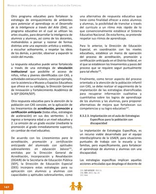 142
142
Modelo de Atención de los Servicios de Educación Especial
Otro programa educativo para fortalecer la
estrategia de enriquecimiento de ambientes
para potenciar el aprendizaje es el Desarrollo
de la Inteligencia a través del Arte (DIA), un
programa educativo en el cual se utilizan las
artes visuales, para desarrollar la inteligencia de
alumnos y alumnas, así como de los docentes,
motivándolos a pensar y razonar de formas
distintas ante una expresión artística y estética,
a escuchar activamente, a respetar las ideas
de los demás, a percibir, observar y expandir la
visión del mundo.
La respuesta educativa puede verse fortalecida
a través de una estrategia de vinculación
institucional que posibilite el acceso de
niños, niñas y jóvenes identificados con CAS, a
actividades extracurriculares, como por ejemplo,
con la asistencia a Museos y Espacios Educativos
que ofrece en su catálogo, la Dirección General
de Innovación y Fortalecimiento Académico de
la SEP (DGIFA/SEP).
Otra respuesta educativa para la atención de la
población con CAS consiste, en la aplicación de
los lineamientos de acreditación, promoción y
certificación anticipada (todas ellas, estrategias
de aceleración) en sus dos vertientes: 1. El
ingreso a temprana edad a un nivel educativo y
2. La omisión de un grado escolar (mediante la
promoción al grado inmediatamente superior),
sin cambiar de nivel educativo.
De acuerdo con los Lineamientos para la
acreditación, promoción y certificación
anticipada del alumnado con aptitudes
sobresalientes en educación básica155
,
emitidos por la Dirección General de
Acreditación, Incorporación y Revalidación
(DGAIR) de la Secretaría de Educación Pública
(SEP), la Dirección de Educación Especial
(DEE) incorpora estas estrategias para su
aplicación con alumnos y alumnas con
capacidades y aptitudes sobresalientes, como
una alternativa de respuesta educativa que
tiene como finalidad ofrecer a estos alumnos
y alumnas, la posibilidad de transitar a través
del currículo a un ritmo más rápido de lo
que convencionalmente establece el Sistema
Educativo Nacional. De esta forma, se pretende
respetar sus ritmos de aprendizaje.
Para lo anterior, la Dirección de Educación
Especial, en coordinación con los niveles
educativos, establece un marco de operación
del proceso de acreditación, promoción y
certificación anticipada en el Distrito Federal, en
el que se establecen los lineamientos y pasos del
proceso que se requiere seguir puntualmente
para tal efecto156
.
Finalmente, como tercer aspecto del proceso
orientado a la atención de la población infantil
con CAS, se debe realizar el seguimiento de la
implantación de las estrategias diversificadas
para recuperar información cualitativa y
cuantitativa sobre los logros de aprendizaje
de los alumnos y las alumnas, para proponer
alternativas de mejora que fortalezcan sus
competencias y su logro educativo157
.
8.3.2.3. Implantación en el aula de Estrategias
Específicas para la población con
discapacidad
La implantación de Estrategias Específicas, es
un recurso viable desarrollado por el equipo
interdisciplinario de la USAER, para situaciones
puntuales de trabajo con la escuela y las
familias, pero específicamente, para fortalecer
el aprendizaje de alumnos y alumnas con una
discapacidad.
Las estrategias específicas implican aquellas
acciones articuladas que despliega el docente de
155. SEP-AFSEDF. 2011 b.
156. DEE. 2011. Op. cit.
157. Ibíd.
 