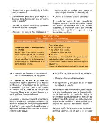 159
159
Modelo de Atención de los Servicios de Educación Especial
•	 ¿Se reconoce la participación de la familia
como un derecho?
•	 ¿Se establecen propuestas para mejorar la
dinámica de las familias con base en valores
como el respeto?
•	 ¿Valora la escuela el conocimiento que tienen
las familias sobre sus hijos (as)?
•	 ¿Reconoce la escuela las capacidades y
destrezas de los padres para apoyar el
aprendizaje y participación de sus hijos?
•	 ¿Valora la escuela las culturas familiares?
El reporte de análisis de este contexto se
integra a la carpeta de aula, junto con el reporte
del análisis del contexto áulico. De manera
específica, la evaluación inicial del contexto
socio-familiar se centra en el siguiente rubro y
elementos respectivos:
EVALUACIÓN INICIAL
ANÁLISIS DEL CONTEXTO SOCIO-FAMILIAR
Rubro de Información / Finalidad Elementos que lo conforman
Información sobre la participación de
las familias
Contar con información relevante
sobre la participación de las familias
en el proceso educativo de sus hijos,
para la identificación de barreras para
el aprendizaje y la participación en el
contexto socio-familiar.
•	 Expectativas sobre:
•	 La educación de sus hijos.
•	 La función de la escuela.
•	 El docente frente a grupo.
•	 La USAER.
•	 Aspectos y condiciones de la familia que favorezcan
u obstaculicen el aprendizaje de sus hijos.
•	 Vinculación de la familia con los diferentes agentes
educativos.
•	 Relación de la familia con el maestro(a) frente a grupo.
•	 La evaluación inicial: análisis de los contextos.
•	 El apoyo a los contextos educativos.
•	 El seguimiento y evaluación de los procesos
de apoyo a la escuela.
Para cada uno de estos momentos, se establecen
una serie de rubros que guían la sistematización
de la información, sin pretender limitar la
creatividadolaactitudpropositivaydemejorade
cada servicio. Éstos se expresan en las siguientes
tablas donde se aborda la especificidad de la
carpeta de la escuela y de la carpeta de aula.
La construcción de las carpetas es un proceso
continuo y permanente a la par de los procesos
8.4.3. Construcción de carpetas: instrumentos
para la sistematización de los apoyos
Las carpetas de escuela y de aula son
instrumentos técnico-operativos para facilitar
la integración y organización de los elementos
y evidencias que dan cuenta del proceso
de atención de la USAER en las escuelas de
Educación Básica y de su contribución a la
construcción de Escuelas Inclusivas.
Las carpetas se construyen durante el transcurso
del ciclo escolar con las evidencias o productos
derivados de cada uno de los procesos de trabajo
de la USAER. La recopilación de evidencias y el
registro se realiza considerando tres momentos
sustantivos del apoyo:
 