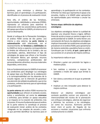 166
166
Modelo de Atención de los Servicios de Educación Especial
aprendizaje y la participación en los contextos.
Enfrentar los retos que representa el apoyo a las
escuelas, implica a la USAER saber aprovechar
las oportunidades para minimizar o anular las
amenazas.
Tercera etapa: definición de objetivos
estratégicos
Los objetivos estratégicos tienen la cualidad de
expresar una situación futura a lograr, definen
líneas de acción y trazan un camino a seguir en la
particularidad de la USAER. En tanto tienen una
connotación de futuro, los objetivos estratégicos
implican trascender las condiciones actuales que
prevalecen en el análisis FODA, para aproximarse
de manera sostenida y paulatina hacia su visión.
Constituyen por lo tanto, el qué y para qué de
sus acciones en un proceso de mejora continua.
Su importancia radica en que:
•	 Orientan y guían con precisión los logros a
mediano plazo.
•	 Son realistas y cercanos a mejorar los
contextos a través del apoyo que brinda la
USAER.
•	 Son claros y concretos en lo que se pretende
lograr.
•	 Implican un reto innovador para detonar la
mejora continua.
Elaborar un objetivo estratégico por
contexto posibilita centrar con precisión la
intencionalidad del núcleo de la planeación
con enfoque estratégico, además de organizar
y delimitar las acciones y las estrategias,
así como los recursos. Asimismo permite
tener claro el punto de llegada de las
acciones y resolver situaciones que enfrenta
cotidianamente la USAER.
escolares, para minimizar y eliminar las
barreras para el aprendizaje y la participación,
identificadas en el proceso de evaluación inicial.
Para ello, el análisis de las fortalezas,
oportunidades, debilidades y amenazas (FODA),
representa un esfuerzo para examinar la
interacción entre las características particulares
del apoyo que ofrece la USAER y el entorno en el
cual se desempeña.
Desde el enfoque de la Planeación Estratégica,
el análisis FODA consta de dos partes: una
interna y otra externa. La parte interna o
autoevaluación está relacionada, con el
reconocimiento de fortalezas y debilidades de
la USAER en torno a aspectos correspondientes
al ámbito de influencia de la Unidad y de sus
autoridades; además, determinan el tipo de
estrategias de apoyo que ofrece a las Escuelas
de Educación Básica, por ejemplo: recursos
humanos, competencias profesionales del
personaldocenteydirectivo,recursosmateriales
disponibles, entre otros.
Esto es fundamental para la USAER al reconocer
sus condiciones para desplegar sus estrategias
de apoyo bajo una filosofía de la colaboración
y la corresponsabilidad con los docentes de la
escuela regular, con la intención de garantizar
unaatención decalidad alapoblación, queenlos
contextos, enfrenta barreras para el aprendizaje
y la participación.
La parte externa del análisis FODA reconoce las
oportunidades que ofrecen el contexto escolar,
áulico y sociofamilar, así como las amenazas
a enfrentar, para brindar un apoyo educativo
y se impacte en la creación de ambientes más
inclusivos.Elinsumofundamentalparaelanálisis
de la parte externa lo constituye el proceso
de evaluación inicial: análisis de los contextos
-integrado en las carpetas de escuela y aula-
ya que permitió identificar las barreras para el
 
