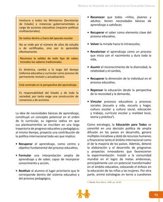 23
23
Modelo de Atención de los Servicios de Educación Especial
4. Torres, Rosa María. 1998. pp. 58-60.
Involucra a todos los Ministerios (Secretarías
de Estado) e instancias gubernamentales a
cargo de acciones educativas (requiere políticas
multisectoriales).
Se realiza dentro y fuera del aparato escolar.
No se mide por el número de años de estudio
o de certificados, sino por lo aprendido
efectivamente.
Reconoce la validez de todo tipo de saber,
incluidos los saberes tradicionales.
Es dinámica, cambia a lo largo del tiempo
(reforma educativa y curricular como proceso de
permanente revisión y actualización).
Está centrada en la perspectiva del aprendizaje.
Es responsabilidad del Estado y de toda la
sociedad, por tanto exige una construcción de
consensos y de acciones.
La idea de necesidades básicas de aprendizaje,
constituyó un concepto potencial en el orden
de lo curricular, su vigencia radica en que
sus planteamientos se inscriben en una larga
trayectoria de progreso educativo y pedagógico;
al mismo tiempo, proyecta una contribución de
la política internacional toda vez que implica:
•	 Recuperar el aprendizaje, como centro y
objetivo fundamental del proceso educativo,
•	 Formular una interpretación amplia de
aprendizaje y de saber, capaz de incorporar
conocimiento y acción,
•	 Restituir al alumno el lugar prioritario que le
corresponde dentro del sistema educativo y
del proceso pedagógico,
•	 Reconocer que todos –niños, jóvenes y
adultos- tienen necesidades básicas de
aprendizaje a satisfacer,
•	 Recuperar el saber como elemento clave del
proceso educativo,
•	 Volver la mirada hacia lo intraescolar,
•	 Revalorizar el aprendizaje como un proceso
que inicia con el nacimiento y dura toda la
vida,
•	 Asumir el reconocimiento de la diversidad, la
relatividad y el cambio,
•	 Recuperar la dimensión de lo individual en el
proceso educativo,
•	 Repensar la educación desde la perspectiva
de la necesidad y la demanda,
•	 Vincular procesos educativos y procesos
sociales (escuela y vida, escuela y hogar,
cultura escolar y cultura social, educación
y trabajo, currículo escolar y realidad local,
teoría y práctica4
).
Como estrategia, la Educación para Todos se
convirtió en una decisión política de amplia
difusión en los países en desarrollo, generó
múltiples iniciativas y dotó de recursos humanos
y financieros tanto el ámbito internacional como
el de la mayoría de los países. Además, detonó
la elaboración y el desarrollo de programas
y proyectos innovadores que favorecieron
la experimentación. Instaló a la comunidad
mundial en el logro de metas ambiciosas,
principalmente con un potencial transformador
en el ámbito educativo, colocando el énfasis en
la educación de las niñas y las mujeres. Por otra
parte, animó estrategias en torno a cuestiones
 