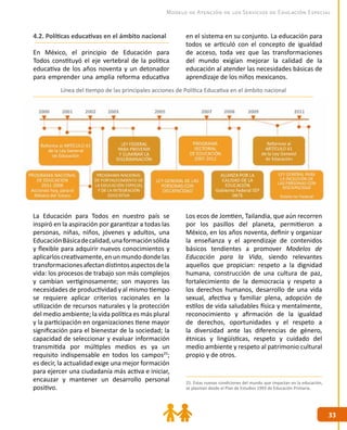 33
33
Modelo de Atención de los Servicios de Educación Especial
25. Estas nuevas condiciones del mundo que impactan en la educación,
se plasman desde el Plan de Estudios 1993 de Educación Primaria.
4.2. Políticas educativas en el ámbito nacional
En México, el principio de Educación para
Todos constituyó el eje vertebral de la política
educativa de los años noventa y un detonador
para emprender una amplia reforma educativa
en el sistema en su conjunto. La educación para
todos se articuló con el concepto de igualdad
de acceso, toda vez que las transformaciones
del mundo exigían mejorar la calidad de la
educación al atender las necesidades básicas de
aprendizaje de los niños mexicanos.
Línea del tiempo de las principales acciones de Política Educativa en el ámbito nacional
La Educación para Todos en nuestro país se
inspiró en la aspiración por garantizar a todas las
personas, niñas, niños, jóvenes y adultos, una
EducaciónBásicadecalidad,unaformaciónsólida
y flexible para adquirir nuevos conocimientos y
aplicarlos creativamente,en un mundo donde las
transformacionesafectandistintosaspectosdela
vida: los procesos de trabajo son más complejos
y cambian vertiginosamente; son mayores las
necesidades de productividad y al mismo tiempo
se requiere aplicar criterios racionales en la
utilización de recursos naturales y la protección
del medio ambiente; la vida política es más plural
y la participación en organizaciones tiene mayor
significación para el bienestar de la sociedad; la
capacidad de seleccionar y evaluar información
transmitida por múltiples medios es ya un
requisito indispensable en todos los campos25
;
es decir, la actualidad exige una mejor formación
para ejercer una ciudadanía más activa e iniciar,
encauzar y mantener un desarrollo personal
positivo.
Los ecos de Jomtien, Tailandia, que aún recorren
por los pasillos del planeta, permitieron a
México, en los años noventa, definir y organizar
la enseñanza y el aprendizaje de contenidos
básicos tendientes a promover Modelos de
Educación para la Vida, siendo relevantes
aquellos que propician: respeto a la dignidad
humana, construcción de una cultura de paz,
fortalecimiento de la democracia y respeto a
los derechos humanos, desarrollo de una vida
sexual, afectiva y familiar plena, adopción de
estilos de vida saludables física y mentalmente,
reconocimiento y afirmación de la igualdad
de derechos, oportunidades y el respeto a
la diversidad ante las diferencias de género,
étnicas y lingüísticas, respeto y cuidado del
medio ambiente y respeto al patrimonio cultural
propio y de otros.
 