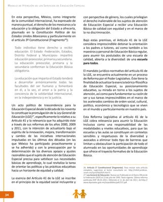 34
34
Modelo de Atención de los Servicios de Educación Especial
En esta perspectiva, México, como integrante
de la comunidad internacional, ha expresado de
manera puntual, el derecho de los mexicanos a la
educación y la obligación del Estado a ofrecerla,
plasmado en la Constitución Política de los
Estados Unidos Mexicanos y particularmente en
el artículo 3º Constitucional (Fragmento26
):
Todo individuo tiene derecho a recibir
educación. El Estado -Federación, Estados,
Distrito Federal y Municipios- impartirá
educaciónpreescolar,primariaysecundaria.
La educación preescolar, primaria y la
secundaria conforman la Educación Básica
obligatoria.
La educación que imparta el Estado tenderá
a desarrollar armónicamente todas las
facultades del ser humano y fomentará
en él, a la vez, el amor a la patria y la
conciencia de la solidaridad internacional,
en la independencia y en la justicia.
Un acto político de trascendencia para la
EducaciónEspecialdesdeladécadadelosnoventa
lo constituye la promulgación de la Ley General de
Educación (LGE)27
, específicamente lo relativo a su
Artículo 41 y la relevancia que ha adquirido éste
a través de sus reformas de los años 2000, 2009
y 2011, con la intención de actualizarlo bajo el
espíritu de la innovación, mejora, transformación
y cambio de las iniciativas internacionales
impulsadas en las últimas dos décadas (en las
que México ha participado proactivamente y
se ha adherido) y con la preocupación por la
determinación de los diversos apoyos y ajustes
razonablesqueelsujetodeatencióndeEducación
Especial precisa para satisfacer sus necesidades
básicas de aprendizaje, lo cual revitaliza la tarea
de orientar las políticas y las prácticas educativas
hacia un horizonte de equidad y calidad.
La esencia del Artículo 41 de la LGE se inscribe
en el principio de la equidad social incluyente y
con perspectiva de género, los cuales privilegian
el derecho inalienable de los sujetos de atención
de Educación Especial a recibir una Educación
Básica de calidad con equidad y en el marco de
la no discriminación.
Bajo estas premisas, el Artículo 41 de la LGE
considera imprescindible detonar la orientación
a los padres o tutores, así como también a los
maestros y personal de Educación Básica regular,
para asumir los postulados de una escuela de
calidad, abierta a la diversidad: de una escuela
para todos.
El mandato jurídico-normativo del artículo 41 de
la LGE, se encuentra actualmente en un proceso
de Reforma por el Poder Legislativo. Éste tiene la
finalidaddeactualizarlaesenciateórico-filosófica
de Educación Especial, su posicionamiento
educativo, su mirada en torno a los sujetos de
atención, así como para fundamentar su razón de
ser y sus tareas imprescindibles en el marco de
los acelerados cambios de orden social, cultural,
político, económico y tecnológico que se viven
en el mundo y particularmente en nuestro país.
Esta Reforma Legislativa al artículo 41 de la
LGE cobra relevancia para asumir la Educación
Inclusiva como una responsabilidad de las
modalidades y niveles educativos, para que las
escuelas y las aulas se constituyan en contextos
sensibles y respetuosos de la diversidad y
avocados a eliminar todo tipo de barreras que
limitan u obstaculizan la participación de todo el
alumnado en las oportunidades de aprendizaje
que ofrece el trayecto formativo de la Educación
Básica.
26. Artículo 3° Constitucional (fragmento). Para revisar este artículo
completo, sugerimos al lector consultarlo en: http://info4.juridicas.
unam.mx/ijure/fed/9/4.htm?s
27. Ley General de Educación. Nueva Ley Publicada en el Diario Oficial de
la Federación (DOF) el 13 de julio de 1993. Texto vigente. Última reforma
publicada DOF 28-01-2011. Obtenido el 11 de abril de 2011, de:http://
www.diputados.gob.mx/LeyesBiblio/pdf/137.pdf
 