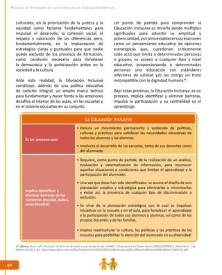 42
42
Modelo de Atención de los Servicios de Educación Especial
culturales, en la priorización de la justicia y la
equidad como factores fundamentales para
impulsar el desarrollo, la cohesión social, el
respeto y valoración de las diferencias pero,
fundamentalmente, en la implantación de
estrategias claras y puntuales para que nadie
quede excluido de los procesos de formación,
como condición necesaria para fortalecer
la democracia y la participación activa en la
sociedad y la cultura.
Ante esta realidad, la Educación Inclusiva
constituye, además de una política educativa
de carácter integral, un amplio marco teórico
para fundamentar y hacer frente a los anteriores
desafíos al interior de las aulas, en las escuelas y
en el sistema educativo en su conjunto.
Un punto de partida para comprender la
Educación Inclusiva es mirarla desde múltiples
significados para advertir su amplitud y
potencialidad,asícomoestablecersusrelaciones
como un pensamiento educativo de opciones
estratégicas que, cuestionan críticamente
todo acto que limita a determinadas personas
o grupos, su acceso a cualquier tipo y nivel
educativo, proporcionando a determinadas
personas una educación con estándares
inferiores de calidad y/o les otorga un trato
incompatible con la dignidad humana39
.
Bajo estas premisas, la Educación Inclusiva: es un
proceso, implica identificar y eliminar barreras,
impulsa la participación y su centralidad es el
aprendizaje.
La Educación Inclusiva
Es un proceso que:
•	Detona un movimiento permanente y sostenido de políticas,
culturas y prácticas para satisfacer las necesidades educativas de
todos los alumnos y las alumnas.
•	Involucra el desarrollo de las escuelas, tanto de sus docentes como
del alumnado.
Implica identificar y
eliminar barreras de los
contextos (escolar, áulico,
socio-familiar)
•	Requiere, como punto de partida, de la realización de un análisis,
evaluación y sistematización de información, para reconocer
aquellas situaciones o condiciones que limitan el aprendizaje y la
participación del alumnado.
•	Una vez que éstas han sido identificadas, se asume el diseño de una
planeación creativa y estratégica para eliminarlas o minimizarlas
y evitar así, la presencia de cualquier tipo de discriminación o
exclusión.
•	Se sirve de la planeación estratégica con la cual se impulsan
iniciativas en la escuela y en el aula, para fortalecer el aprendizaje
y la participación de todos sus alumnos y alumnas, así como de los
propios docentes y de las familias.
•	Implica reestructurar la cultura, las políticas y las prácticas de las
escuelas para posibilitar la atención del alumnado en su diversidad.
39. Blanco, Rosa. (s/f) “Inclusión. El derecho de todos a una educación de calidad”. Presentación en Power Point. UNESCO/OREALC. Obtenido el 1 de
febrero de 2011, de: http://www.udesa.edu.ar/files/Escedu/Inclusi%C3%B3n%20Beducativa/06%20Rosa%20Blanco%20(OREALC-UNESCO).pdf
 