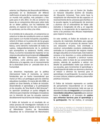 Modelo de Atención de los Servicios de Educación Especial


anterior. Los Objetivos de Desarrollo del Milenio,    y en colaboración con el Centre for Studies
plasmados en la Declaración del Milenio               on Inclusive Education (Centro de Estudios
reafirmaron el pacto de las naciones para lograr      de Educación Inclusiva). Tuvo como base la
un mundo más pacífico, más próspero y más             recopilación de información de dos aspectos: el
justo para el año 2015. En ella se sentaron las       reconocimiento de los procesos para facilitar, en
bases de un compromiso ético pero sobre todo          la escuela regular, la participación de alumnos
de un deber político, con los habitantes del          y alumnas con el antecedente de haber sido
planeta, en especial con los más vulnerables y        excluidos o marginados de ella y, en segunda
en particular, con los niños y las niñas.             instancia, la recuperación de la experiencia en
                                                      torno a los procesos más eficaces implantados
En el ámbito de la educación, el compromiso se        para mejorar la escuela.
colocó en la idea de constituirla como un medio
para aspirar a un mundo incluyente y equitativo,      En este sentido, el Índice de Inclusión es un
reiteró el énfasis en la protección de los grupos     conjunto de materiales diseñados para apoyar
vulnerables para acceder a una escolarización         a las escuelas en el proceso de avanzar hacia
básica, como derecho inalienable de todos los         una educación inclusiva. Está orientado a
sujetos, independientemente de la condición           construir comunidades escolares colaborativas
que acompañara su existencia. Perfiló, entre          centradas en la promoción de mejores niveles
líneas, la enorme necesidad de implantar en los       de logro educativo en el alumnado. Este material
sistemas educativos los principios de la Educación    convoca a los docentes y a otros profesionales
Inclusiva en dos dimensiones sustantivas:             de la escuela a compartir y construir nuevas
la primera, como premisa para valorar las             iniciativas, sobre la base de sus conocimientos
diferencias y la segunda, con el reconocimiento       previos, además de ayudarles a valorar con
de la diversidad como un preciado bien de la          detalle las posibilidades reales que existen en
humanidad.                                            sus escuelas, para incrementar el aprendizaje y
                                                      la participación de todos sus alumnos y alumnas,
Las directrices impulsadas por la política            al reducir o eliminar las barreras para el
internacional hasta el momento, se vieron             aprendizaje y la participación. Su esencia radica
fortalecidas por un hecho trascendental que           en crear culturas, elaborar políticas y desarrollar
marcó un hito y un parteaguas para los sistemas       prácticas inclusivas.
educativos mundiales. En marzo del año 2000, se
publicó en Gran Bretaña, el Índice de Inclusión.      El Índice de Inclusión representa un cambio
Desarrollando el aprendizaje y la participación       de pensamiento trascendental en el campo
en las escuelas, de Tony Booth y Mel Ainscow16.       de la educación internacional, toda vez que se
Su aparición constituye un punto obligado de          abandonó la idea de integración y el concepto de
referencia para implantar estrategias innovadoras     necesidades educativas especiales para avanzar
con la intención de que las escuelas avancen          hacia la inclusión y el concepto de sujetos
decididamente hacia formas de trabajo inclusivas.     que enfrentan barreras para el aprendizaje y
                                                      la participación. Por tal motivo, el concepto
El Índice de Inclusión es el resultado de un
arduo proceso de investigación realizado en el
Centre for Educational Needs at the University        16. Mel Ainscow es catedrático en la Universidad de Manchester y
of Manchester (Centro de Necesidades                  codirector del Centro de Estudio para la Equidad en Educación de
                                                      dicha universidad. Tony Booth es investigador de la Canterbury Church
Educativas de la Universidad de Manchester)           University, de Londres, Inglaterra.




                                                                                                                              27
 
