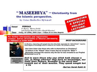 “ MASEEHIYA ” –  Christianity from the Islamic perspective.   by: Ustaz Zhulkeflee Hj Ismail ,[object Object],[object Object],[object Object],[object Object],[object Object],[object Object],[object Object],Venue :  PERGAS 3 rd  Storey,  Wisma Indah 448 Changi Road (besides Masjid Kassim) Time :   Friday, 10 th  APRIL, 2009 @ 5pm – 7.00pm; Q & A after Maghrib ANNOUNCING A SPECIAL HOLIDAY LECTURE.  For further information and registration  contact  Amran (91272304) or Khairul (98190970)  or PERGAS at 6346 9350 USTAZ ZHULKEFLEE Formerly from PERGAS & Darul Arqam 
