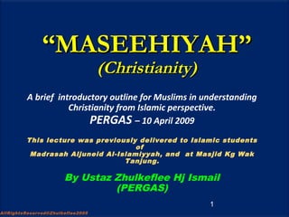 ““MASEEHIYAH”MASEEHIYAH”
(Christianity)(Christianity)
A brief introductory outline for Muslims in understanding
Christianity from Islamic perspective.
PERGAS – 10 April 2009
This lecture was previously delivered to Islamic students
of
Madrasah Aljuneid Al-Islamiyyah, and at Masjid Kg Wak
Tanjung.
By Ustaz Zhulkeflee Hj Ismail
(PERGAS)
1
AllRightsReserved©Zhulkeflee2005
 