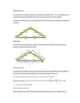 Ejercicio 6:
De acuerdo a la siguiente figura y tomando los números del 1 al 9. Se quiere que la
suma de los números de cada lado sea la misma y que sea la menor posible.
Escribe los números del 1 al 9 en cada círculo, de tal forma que se cumpla la condición
anterior.
Respuesta
Los números que afectarían a 2 lados al mismo tiempo, serían los que están en las
esquinas (vértices). Así que se tiene:
Y la suma sería:
La suma de los 3 lados, menos la suma de los números que se repiten (los que afecta a
dos lados al mismo tiempo IGUAL a la suma de los números del 1 al 9
Pero la suma del
Como se quiere la menor suma, entonces es conveniente que a, b, c valgan 1,2 y 3
 