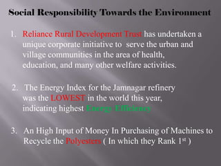 Social Responsibility Towards the Environment

1. Reliance Rural Development Trust has undertaken a
   unique corporate initiative to serve the urban and
   village communities in the area of health,
   education, and many other welfare activities.

2. The Energy Index for the Jamnagar refinery
   was the LOWEST in the world this year,
   indicating highest Energy Efficiency

3. An High Input of Money In Purchasing of Machines to
   Recycle the Polyesters ( In which they Rank 1st )
 