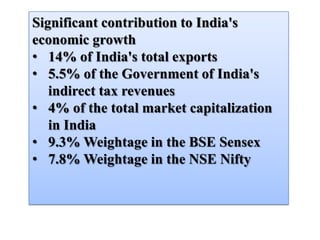Significant contribution to India's
economic growth
• 14% of India's total exports
• 5.5% of the Government of India's
   indirect tax revenues
• 4% of the total market capitalization
   in India
• 9.3% Weightage in the BSE Sensex
• 7.8% Weightage in the NSE Nifty
 