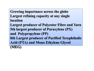 Growing importance across the globe
Largest refining capacity at any single
location
Largest producer of Polyester Fibre and Yarn
5th largest producer of Paraxylene (PX)
and Polypropylene (PP)
8th Largest producer of Purified Terephthalic
Acid (PTA) and Mono Ethylene Glycol
(MEG)
 
