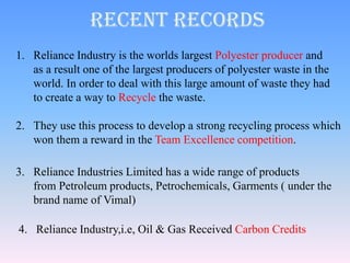 Recent Records
1. Reliance Industry is the worlds largest Polyester producer and
   as a result one of the largest producers of polyester waste in the
   world. In order to deal with this large amount of waste they had
   to create a way to Recycle the waste.

2. They use this process to develop a strong recycling process which
   won them a reward in the Team Excellence competition.

3. Reliance Industries Limited has a wide range of products
   from Petroleum products, Petrochemicals, Garments ( under the
   brand name of Vimal)

4. Reliance Industry,i.e, Oil & Gas Received Carbon Credits
 