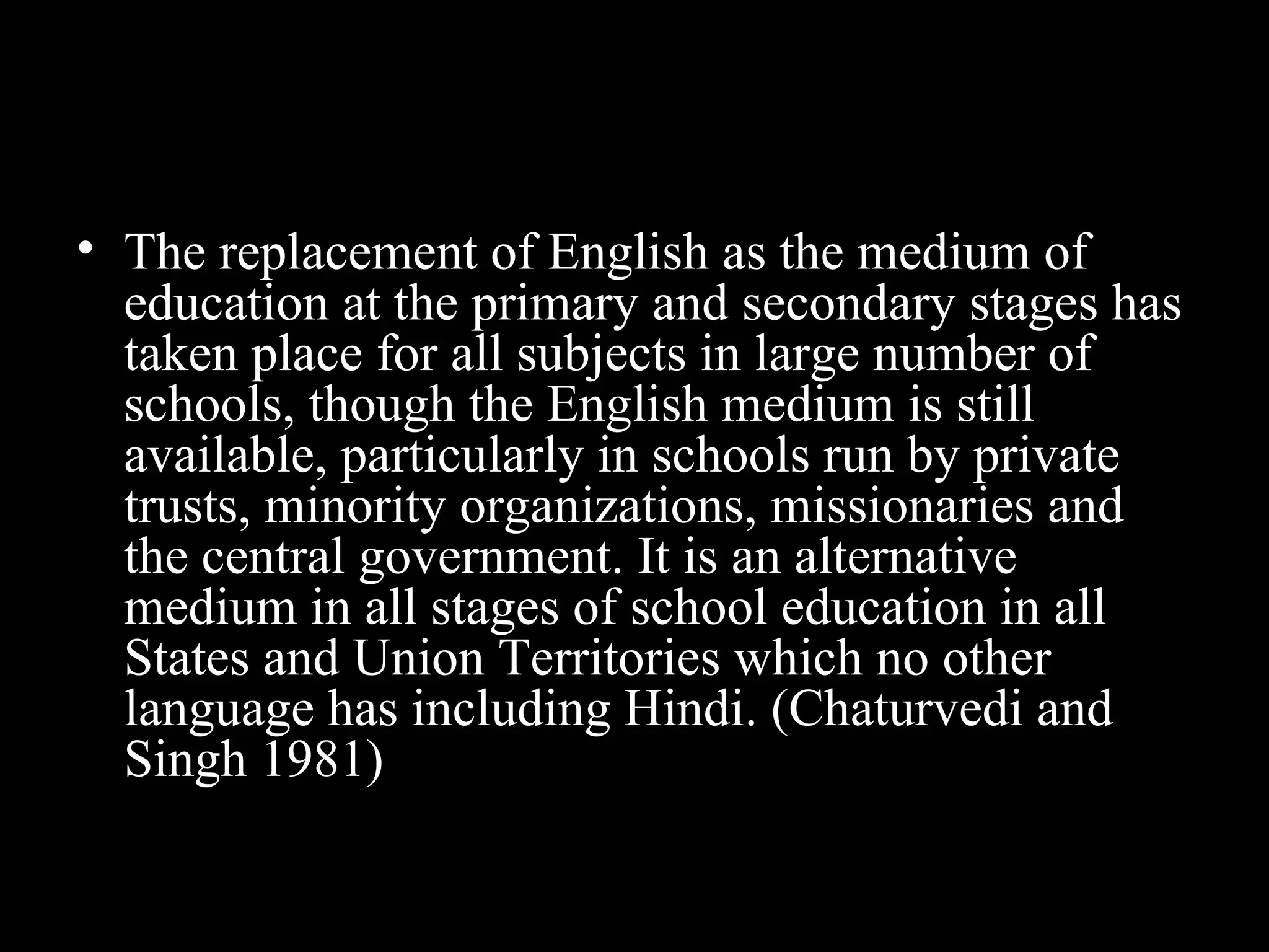 • The replacement of English as the medium of
education at the primary and secondary stages has
taken place for all subjects in large number of
schools, though the English medium is still
available, particularly in schools run by private
trusts, minority organizations, missionaries and
the central government. It is an alternative
medium in all stages of school education in all
States and Union Territories which no other
language has including Hindi. (Chaturvedi and
Singh 1981)
 