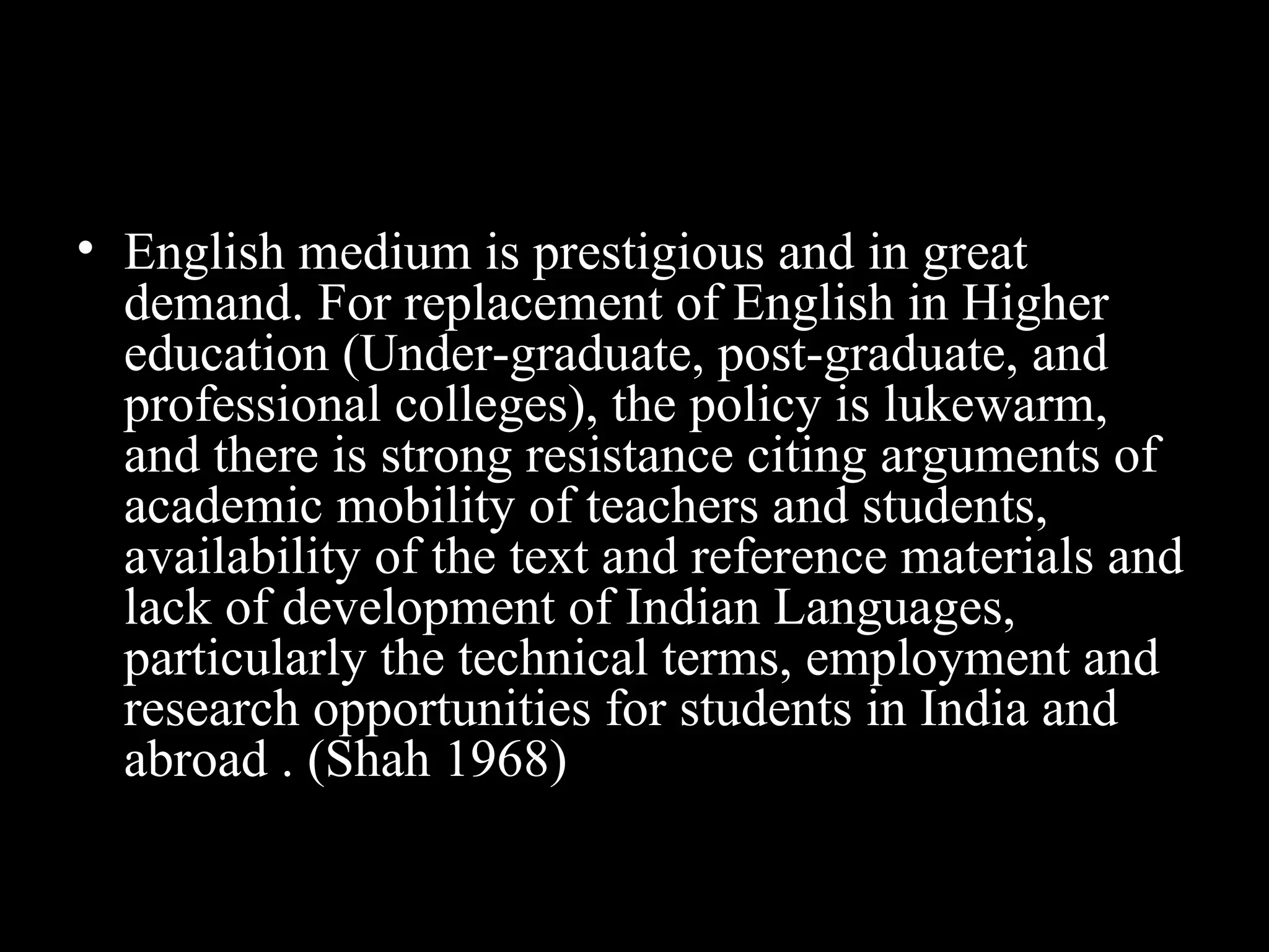 • English medium is prestigious and in great
demand. For replacement of English in Higher
education (Under-graduate, post-graduate, and
professional colleges), the policy is lukewarm,
and there is strong resistance citing arguments of
academic mobility of teachers and students,
availability of the text and reference materials and
lack of development of Indian Languages,
particularly the technical terms, employment and
research opportunities for students in India and
abroad . (Shah 1968)
 