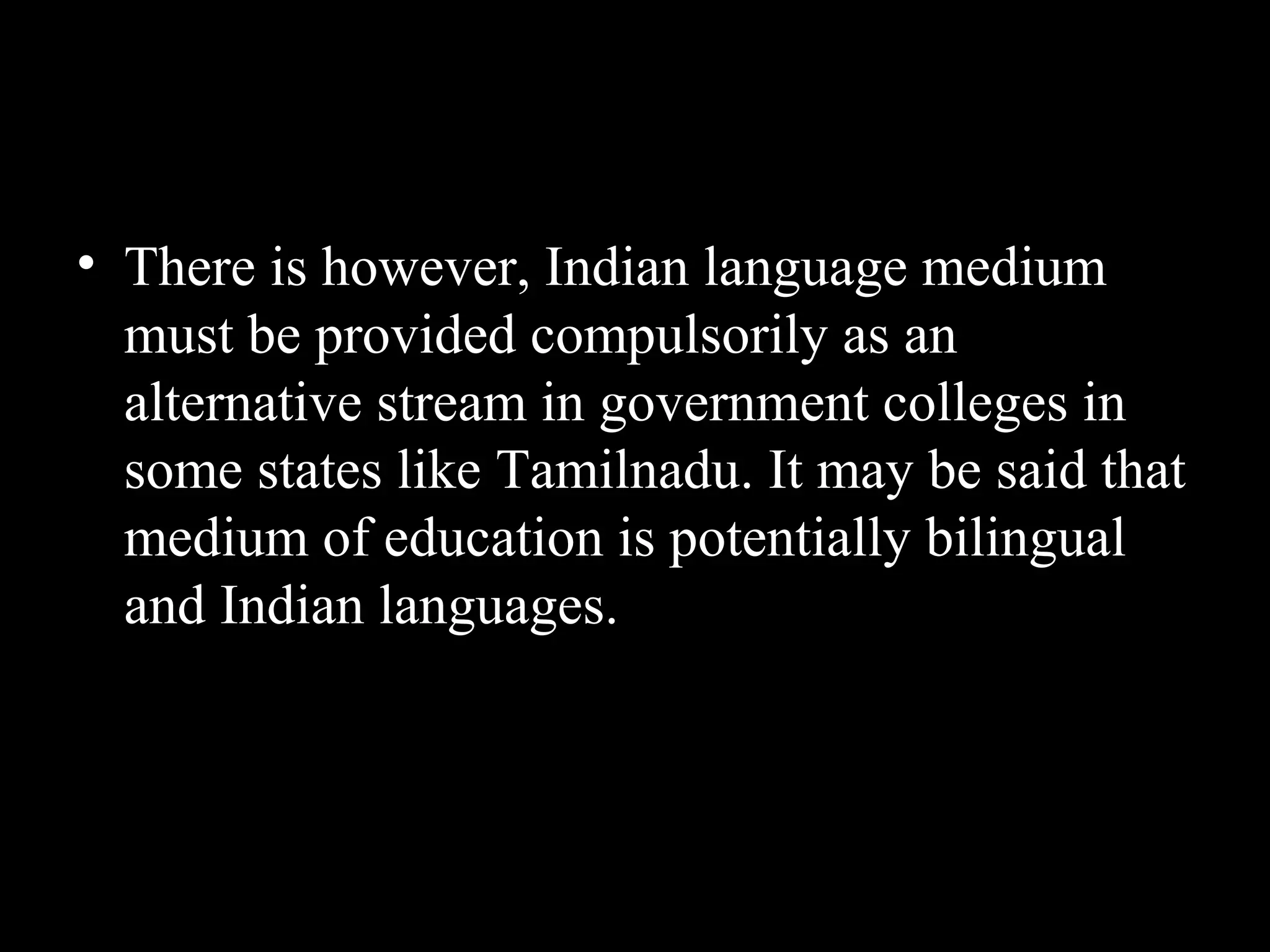 • There is however, Indian language medium
must be provided compulsorily as an
alternative stream in government colleges in
some states like Tamilnadu. It may be said that
medium of education is potentially bilingual
and Indian languages.
 
