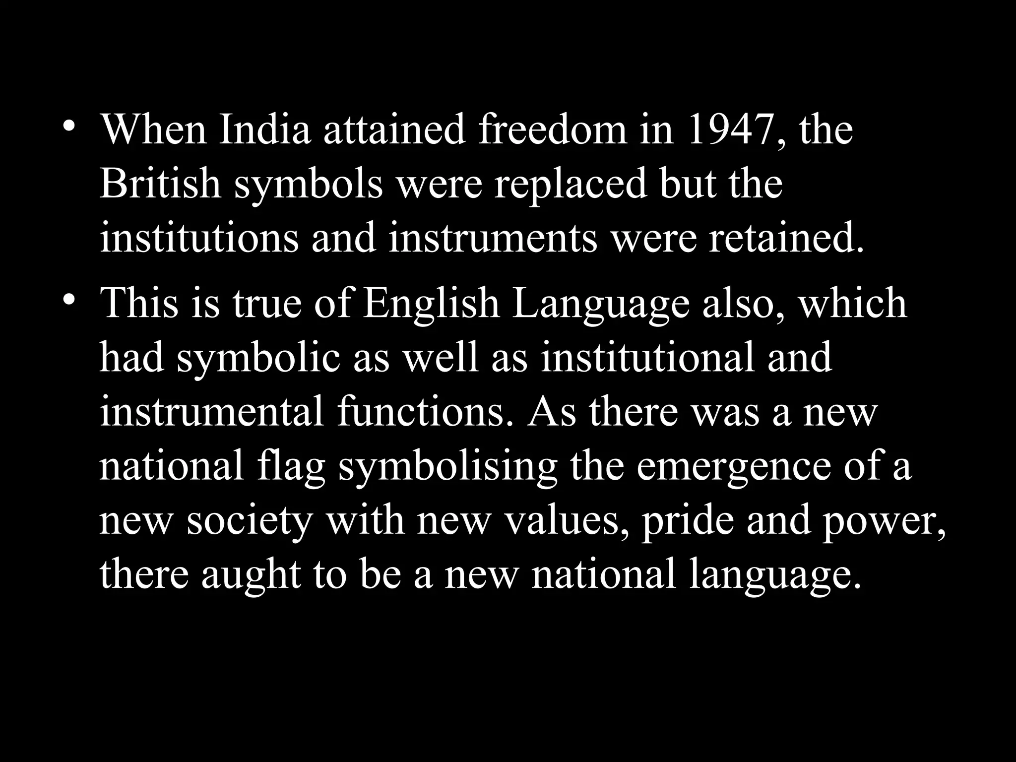 • When India attained freedom in 1947, the
British symbols were replaced but the
institutions and instruments were retained.
• This is true of English Language also, which
had symbolic as well as institutional and
instrumental functions. As there was a new
national flag symbolising the emergence of a
new society with new values, pride and power,
there aught to be a new national language.
 