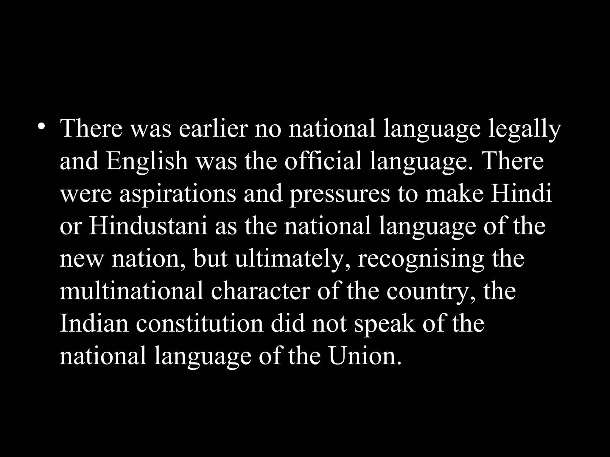 • There was earlier no national language legally
and English was the official language. There
were aspirations and pressures to make Hindi
or Hindustani as the national language of the
new nation, but ultimately, recognising the
multinational character of the country, the
Indian constitution did not speak of the
national language of the Union.
 