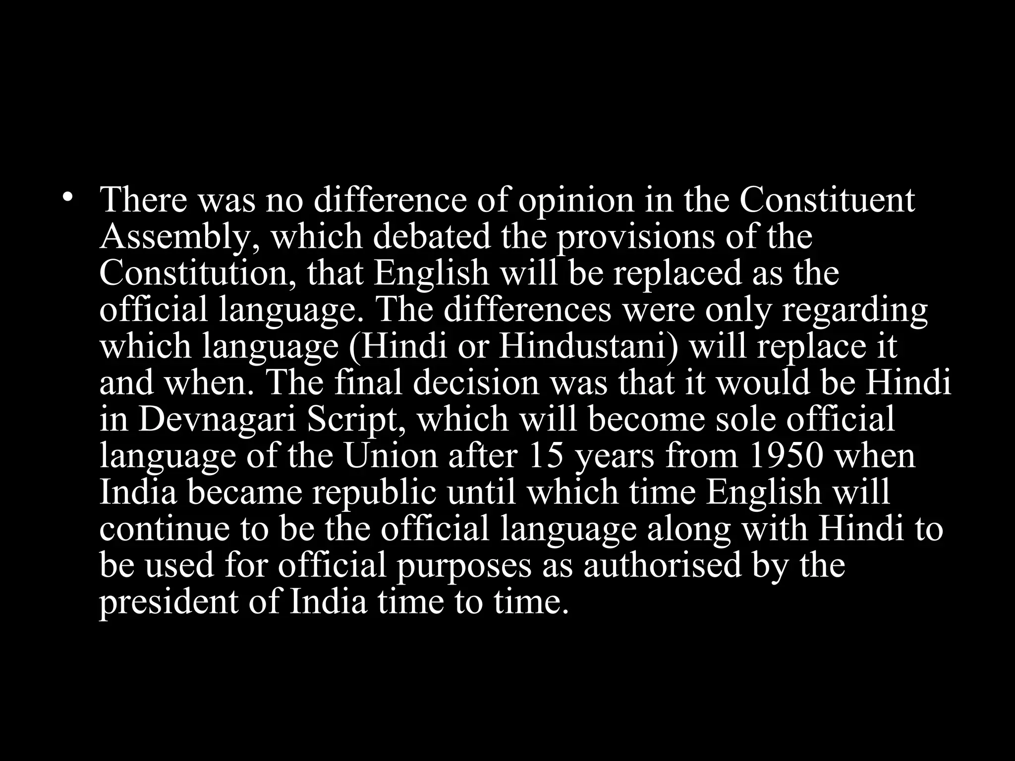 • There was no difference of opinion in the Constituent
Assembly, which debated the provisions of the
Constitution, that English will be replaced as the
official language. The differences were only regarding
which language (Hindi or Hindustani) will replace it
and when. The final decision was that it would be Hindi
in Devnagari Script, which will become sole official
language of the Union after 15 years from 1950 when
India became republic until which time English will
continue to be the official language along with Hindi to
be used for official purposes as authorised by the
president of India time to time.
 
